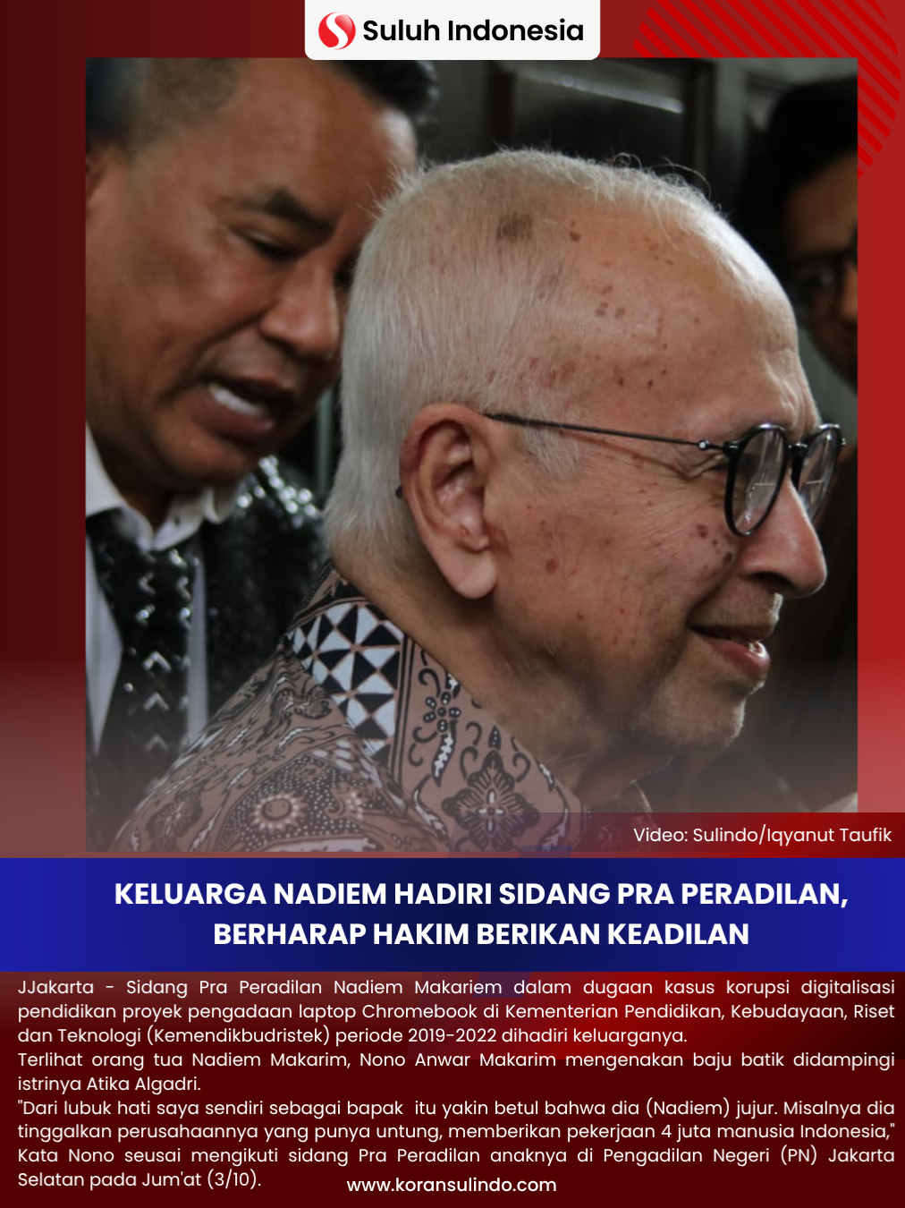 Keluarga Nadiem Hadiri Sidang Pra Peradilan, Berharap Hakim Berikan Keadilan ‎Jakarta - Sidang Pra Peradilan Nadiem Makariem dalam dugaan kasus korupsi digitalisasi pendidikan proyek pengadaan laptop Chromebook di Kementerian Pendidikan, Kebudayaan, Riset dan Teknologi (Kemendikbudristek) periode 2019-2022 dihadiri keluarganya.  ‎ ‎Terlihat orang tua Nadiem Makarim, Nono Anwar Makarim mengenakan baju batik didampingi istrinya Atika Algadri.  ‎ ‎Saat ditemui wartawan Nono mengatakan dirinya meyakini bahwa Nadiem adalah orang yang jujur. Nono juga menjelaskan Nadiem merelakan bisnis yang dibangunya dan berfokus pada jabatan yang dia emban. ‎ ‎