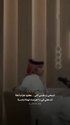 ‏اشمخي يا نفسي اللي . . كلها عزة وأنافة ‏لك علي إنّي ما آعرّضك المهانة والمسبة ‏كل ماشفت العباد اللي يعيشون بضعافة ‏قمت أعرّض راسي المرفوع للريح ومهبه ‏فـ المذلة !.. دايمًا عذر الذليل يكون تافه ‏لو مايلقى له سبب لـ الذل ذل بدون سبة ‏و الوجيه اللي ماترجي من عباد الله مرافة ‏لو تموت من الظما والجوع ماها ماتصبه ‏إكتشفت إن الحياة بـ كبرها قطعة مسافة ‏تغوي المفتون ، لين العقل يصحى ويتنبه ‏وإستعذت مْن الدروب اللي نهايتها حسافة ‏قبل ترميني ملذات الزمن . . في جوف غبة ‏مايخاف المومن: اللي فيه من ربه مخافة ‏مصدر الخوف الحقيقي واحدٍ ماخاف ربه ‏والمحبة بعد كره ، تكون من داعي نظافة ‏البلا .. فاللي يحس بـ كره من بعد المحبة ‏شيمة الانسان ميزان .. اعتداله وانحرافه ‏تنذره ، لا شافت الاوضاع ما هي مستتبه ‏إن عجزت إنك ترد النفس عن شيٍ تعافه ‏ماقدرت تحط نفسك فالمكان اللي تحبه