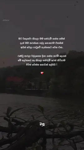 මම නොසෑහෙන්න රිද්ද ගත්ත කෙනෙක්, මම නොසෑහෙන්න රණ්ඩු කරපු කෙනෙක්. මම ආදරේ කරන මිනිස්සුන්ව මගෙ ඇස් පිල්ලම් යටම හංගන් ඉදලා පරිස්සම් කරන්න හදපු කෙනෙක්. ඒත් අන්තිමට ඒ  හැමදේකින්ම වුණේ මාවම රිද්දගන්න එක විතරයි.  මිනිස්සුන්ව මම අතාරින්න පුරුදුවෙන්න පටන් ගත්තෙ මට උපරිමේටම රිදෙන්න පටන් ගත්තට පස්සේ. මට ඕනි වුණේ කොහෙන්හරි සහනයක්. ආදරේ කරන මිනිස්සු වෙනුවෙන් දරාගත්ත තැන් ගොඩක් තිබුණත් මම දැන් ඒවා මතක් කරන්නෙවත් නැතිම තරම්. මට දැන් ඕනී මේ ගෙවිලා යන විදිහටම මගේ පාඩුවේ ජීවිතේ ඉතුරු ටික කාලෙත් ගෙවලා දාන්න ☺❤️‍🩹 #Manu_🇱🇰 #manu_official_page #foryou #foryoupage #fyp 