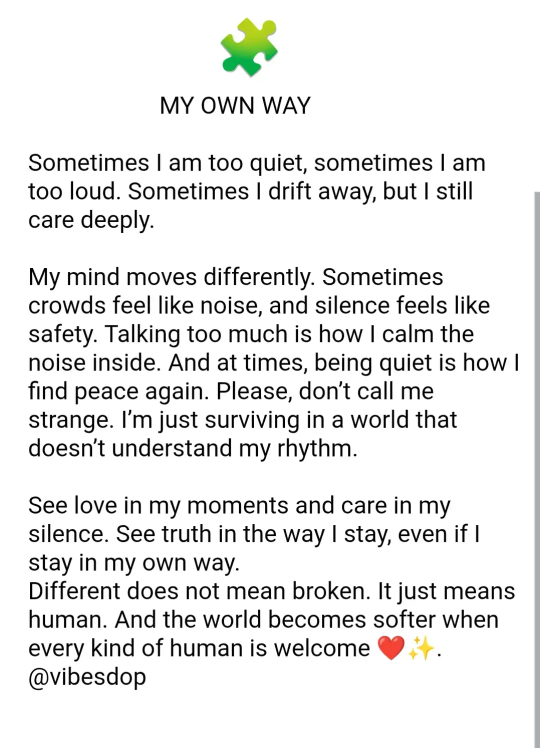 Dear Society, We want to tell you something important. Not every brain is the same. Some of us are neurodivergent, and that only means our brains are wired in a different way. It does not mean we are broken or less. It just means we experience life differently. But too often, the world looks at us through the wrong lens. You expect us to act and speak in the same way you do. You want us to fit into one idea of “normal.” When we don’t, you call us strange, rude, weird, shy, or too much. This is painful, because we are not trying to be difficult, we are only trying to survive in a world that does not always make space for us. Please know this: Some of us are quiet, not because we don’t care, but because noise and groups can overwhelm us. Some of us are loud, not because we want to disturb, but because filling the air with our voice helps us calm the louder noises inside our own minds. Some of us may not text back quickly, but that doesn’t mean we don’t love you. Our brains need more time to process or we need the right energy to respond. Some of us are emotional because we feel so deep. Every word, tone, and silence stays in us for a long time. Some of us look numb, not because we don’t feel, but because we’ve felt too much for too long. Some of us avoid crowds or prefer being alone, not to push people away, but to protect ourselves from feeling overloaded. Some of us need routines, not because we are rigid, but because routines make us feel safe when the world feels unpredictable.  These are not flaws.  These are coping strategies, our ways of making life manageable. But society often misses these signals, because it is looking for the “usual” ones. You expect eye contact to mean listening, a smile to mean happiness, quick replies to mean care. When you don’t see these things, you think something is wrong with us. But you are not seeing the full picture. Please open your heart. Learn our language too. See love in our silence. See care in our routines. See connection in our honesty, even if it does not look like yours. What if “strange” is not strange at all?  What if “different” is just another kind of normal? The truth is, there is no single definition of normal. Humanity is wide. Humanity is many shapes, colours, voices, and rhythms. Society, we do not need fixing. We need understanding and kindness. We need people to stop measuring us against one box and instead see us for who we truly are. Different does not mean less or broken. It simply means human. And when every kind of human is welcomed, the world becomes fuller, softer, and more beautiful. With hope and honesty, Vibesdop❤️✨ #fyp  #neurodivergent  #vibesdop 
