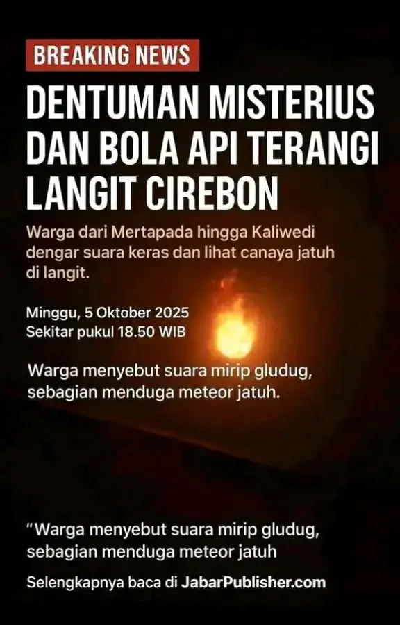 Pada Minggu malam, 5 Oktober 2025 sekitar Pukul 18:30 WIB geger warga Di Cirebon dengan adanya suara gemuruh seperti petir.  Bersamaan dengan suara tersebut warga banyak melaporkan berbarengan dengan suara gemuruh tersebut muncul bola api dilangit Cirebon.  Suara gemuruh tersebut terdengar di wilayah Cirebon, Brebes, Hingga Tegal. Di Cirebon Juga di Wilayah Cirebon Barat, Cirebon Utara Hingga Ke Daerah Sangkanurip Kabupaten Kuningan. Berbarengan dengan suara gemuruh warga juga melaporkan adanya guncangan atau getaran dirumah. #fyp #cirebonpride🏴‍☠️ #cirebon #xybca #fypage #viral #fyppppppppppppppppppppppp #kabupatencirebon #kotacirebon #kabupatenkuningan #kotakuningan #majalengka #kuningan #indramayu 
