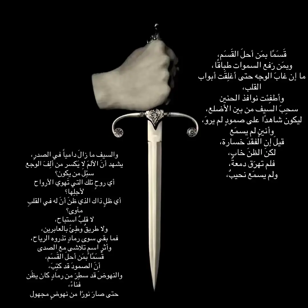 النص يتحدث عن قوة الصمود بعد الفقد بدأ بحلف عظيم يشير إلى قداسة الموقف وعظمة الألم هنا بعد رحيل من أحب أغلقت أبواب القلب وانطفأت نوافذ الحنين وكأن القلب صار بيت مهجور لا تدخله العاطفة عند ذكري لسحب السيف من بين أضلاعه تعبير مجازي لرمزية الالم الي سكن الصدر وكان هذا السيف شاهدًا على الصمود الي ماظهر للناس  البعض يرى الفقد خسارة لكن هنا ماراوده هالشعور، لأن الظن خاب لم تخرج  دمعه ولم يُسمع له نحيب، رغم أن السيف ما زال غارقًا في دمه، أي أن الألم ما زال قائمًا، لكنه لم يهزمه، لأن من اعتاد الوجع لا يُكسره الألم التساؤل هنا كان الاشد ألم من هو هذا المفقود؟ أي روح تلك التي كانت الأرواح تهوي لأجلها؟ وأي ظل هذا الذي ظن أنه وجد مأوى في القلب؟رغم ذلك أنه مافيه قلب مفتوح ولا طريق للعابرين، أي أنه أغلق داخله تمامًا، فلا حب ولا عاطفة ولا مكان لغير الصمود وفي النهاية يعود ليقسم من جديد، ليؤكد أن الصمود قد كُتب عليه، وأن النهوض صار قدرًا له، حتى من رمادٍ كان يُظن أنه الفناء، فإذا به يتحول إلى نور، إلى ولادة جديدة خرجت من قلب الألم والوجع، ليصبح النهوض نفسه شهادة على القوة والإرادة بعد الانكسار#explore 