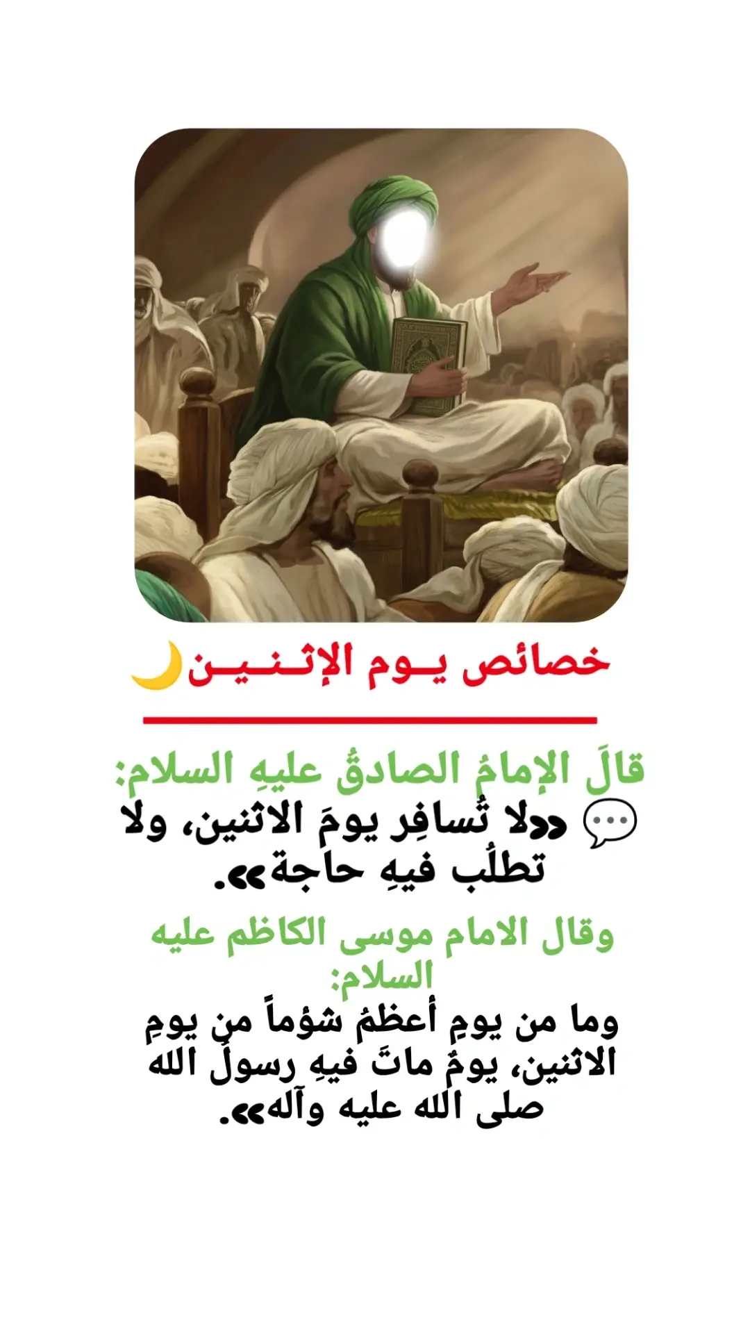 جاءَ رجلٌ إلى الإمامِ موسى الكاظم عليهِ السلام فقال: يا ابنَ رسولِ الله، أريدُ الخروجَ في سفَرٍ يومَ الاثنين، فادعُ لي. فقالَ عليهِ السلام: «ولِمَ تخرجُ يومَ الاثنين؟» قال: أطلُبُ فيهِ البركة لأنّ رسولَ الله صلى الله عليه وآله وُلدَ فيه. فقالَ عليهِ السلام: «كذبوا! وُلدَ رسولُ الله صلى الله عليه وآله يومَ الجمعة، وما من يومٍ أعظمُ شؤماً من يومِ الاثنين، يومٌ ماتَ فيهِ رسولُ الله صلى الله عليه وآله». 🚫 يُكرهُ فيهِ: السفر ✈️ ابتداءُ الأعمال الجديدة 🕯️ قضاءُ الحوائجِ المهمّة 💼 ✨ كوكبه: القمر 🌕 ✨ برجه: السرطان ♋️ ✨ ملكه العلوي: جبرائيل عليه السلام 🕊️ 📚 المصادر الأصلية: 1. بحار الأنوار – العلامة المجلسي 🔹 الجزء 59، صفحة 32 – 35 🔹 باب خصائص الأيام وفضائلها وأعمالها (نقل فيه روايات عن الإمام الصادق والإمام الكاظم عليهما السلام حول نحوسة يوم الاثنين). 2. مصباح الكفعمي – الشيخ إبراهيم الكفعمي (ص 648) 🔹 ذكر فيه الأعمال والخصائص لكل يوم من أيام الأسبوع، ومن ضمنها الاثنين بأنه يوم نحس منسوب إلى بني أمية. 3. زاد المعاد في الأعمال المتكررة على مرّ العباد – العلامة المجلسي أيضًا 🔹 فصل في الأعمال الواردة لكل يوم من أيام الأسبوع. فيه نفس النصوص: > «أنحس أيام الأسبوع يوم الاثنين، وهو منسوب إلى بني أمية لأنهم جعلوه عيداً يوم قتلوا الحسين عليه السلام». 4. مفاتيح الجنان – الشيخ عباس القمي 🔹 في قسم أعمال أيام الأسبوع، أشار إلى أن يوم الاثنين لا يُستحب السفر فيه، ونقل كلام الكفعمي والمجلسي.