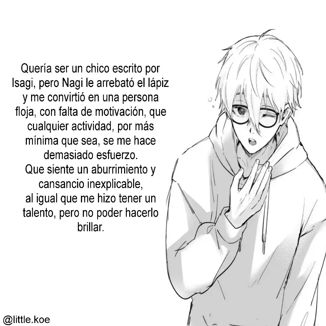 Mi personaje que más amo y fav es Isagi, pero Nagi.. El es el personaje que más me representa, que más me identifica. Yo le pedí a Isagi que fuera escrito por el, pero Nagi vino y le arrebató el lápiz hizo rayones flojos y me convirtió en una persona demaciado perezosa, con falta de motivación, que cualquier actividad sea la más sencilla me cueste demaciado esfuerzo para realizarla, tal cómo el. Me dio un talento que podría hacer brillar, pero que mi motivación no ayuda ya que tal rápido llega se esfuma en el viento, quedándome con una pereza para hacerlo brillar, me describió como una persona que tendrá un cansancio, un aburrimiento y una falta de motivación inexplicable, al igual que no pueda estar pegado a una pantalla, que se estresa al no tener una cerca, un fastidió hasta por masticar la comida y que si alguien no me obliga a hacer algo yo no lo haría. Quería ser alguien cómo Isagi pero Nagi fue mi escritor.  #nagiseishiro #bluelock #texto #fyppp #escrito @TikTok @TikTok en español 