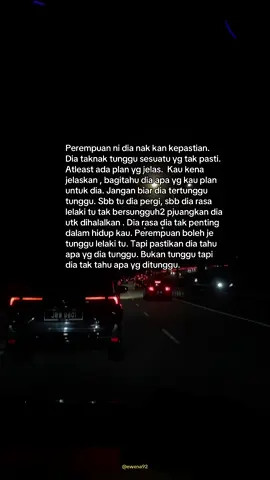 Perempuan ni dia nak kan kepastian. Dia taknak tunggu sesuatu yg tak pasti. Atleast ada plan yg jelas.  Kau kena jelaskan , bagitahu dia apa yg kau plan untuk dia. Jangan biar dia tertunggu tunggu. Sbb tu dia pergi, sbb dia rasa lelaki tu tak bersungguh2 pjuangkan dia utk dihalalkan . Dia rasa dia tak penting dalam hidup kau. Perempuan boleh je tunggu lelaki tu. Tapi pastikan dia tahu apa yg dia tunggu. Bukan tunggu tapi dia tak tahu apa yg ditunggu. #galau #katakata #xyzbca #contentjerpun #takadakenemengenayghidupataumati 