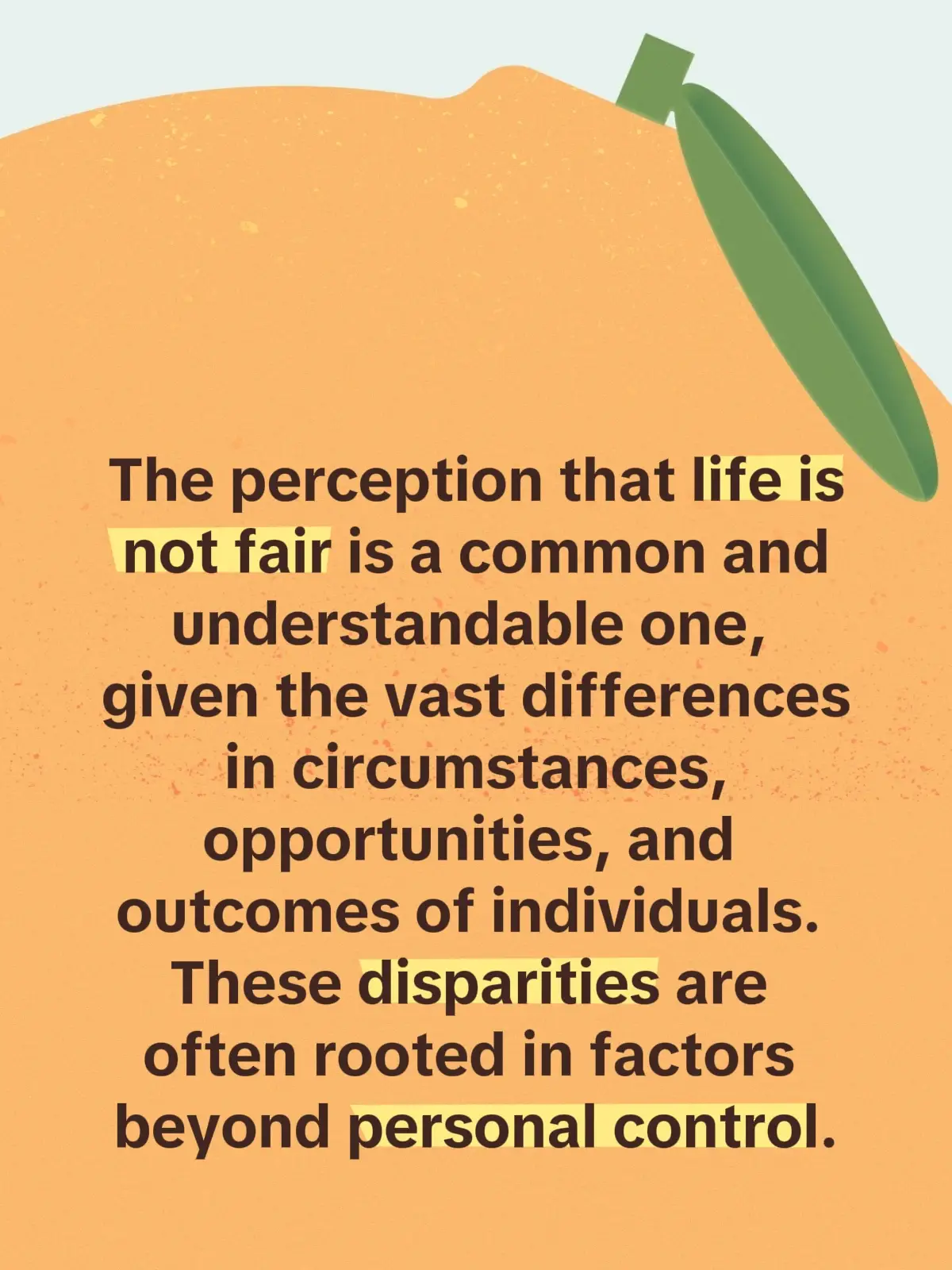 The perception that life is not fair is a common and understandable one, given the vast differences in circumstances, opportunities, and outcomes of individuals. These disparities are often rooted in factors beyond personal control, such as socio-economic background, family environment, and innate talents. Even siblings raised in the same household display different characteristics and attain varied successes, highlighting that fairness in life cannot be solely about equal outcomes but rather about equal opportunities and fair chances. People are born into diverse environments, economic statuses, and cultural backgrounds. These starting points influence their access to education, resources, and social capital. For example, a child born into a wealthy family has more opportunities than one born into poverty, yet this does not guarantee success, nor does poverty necessarily hinder potential. Even within similar circumstances, individuals exhibit unique talents, interests, and personality traits that influence their paths. Children of the same parents may differ in intelligence, perseverance, or creativity, affecting their achievements and life experiences.  Life involves personal choices that can lead to diverse outcomes. Some may choose difficult paths or different values that shape their lives, emphasizing that fairness also entails respecting agency.