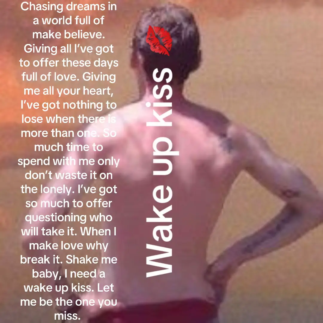Chasing dreams in a world full of make believe. Giving all I’ve got to offer these days full of love. Giving me all your heart, I’ve got nothing to lose when there is more than one. So much time to spend with me only don’t waste it on the lonely. I’ve got so much to offer questioning who will take it. When I make love why break it. Shake me baby, I need a wake up kiss. Let me be the one you miss. 