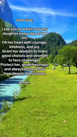 A Parent's Prayer for a Daughter Dear God, I pray for my beloved daughter. Please grant her health, happiness, and a spirit filled with kindness. Give her courage to follow her dreams and resilience to overcome every challenge. Surround her with love and guidance, and help her always know her great worth. Amen.