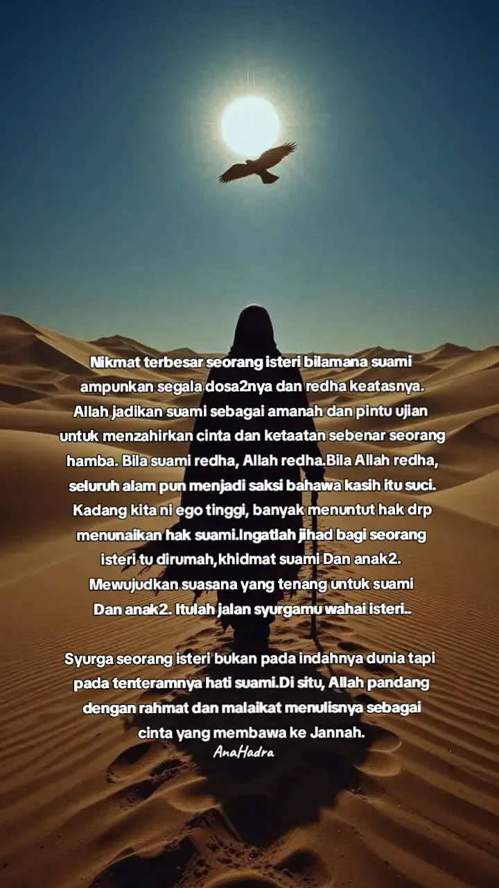 Jalan paling cepat seorg isteri smpai pada Allah,dapat pembukaan pengenalan denganNya melalui jalan suaminya.. Melayan kerenah2 suami..Jalan sabar,khidmat dan taat tapi tak ramai yang sanggup lalu..tak tahan dibanting ujian..sebab tu perempuan perlu ada ilmu..spy setiap perbuatannya terpandu ilmu bukan nafsu..ilmu tauhidnya,feqahnya, tasawwufnya. suami tu wasilah/jambatan bukan tujuan Redha suami itu bukan sekadar lafaz yang menenangkan hati isteri tapi ia adalah tajalli pancaran lembut kasih Ilahi di alam rumah tangga.Melalui redha itu, Allah menurunkan sakinah, menenangkan gelombang jiwa dan memakaikan pakaian rahmah pada hati yang tunduk dan patuh. Seorang isteri yang mencari redha suaminya kerana Allah sebenarnya sedang menempuh jalan makrifat yang halus dan tersembunyi.Dia belajar menundukkan ego, menahan bicara dan meletakkan kehendak Allah  lebih utama drp kehendak dirinya Setiap kali dia sabar dalam melayan karenah suami,setiap kali dia menahan lidah dari menyindir,setiap kali dia mencuci pakaian, menyediakan makanan dengan niat kerana Allah maka itu semua zikir yg hidup,amal yang tersembunyi namun harum di sisi Allah Swt. Rugilah siapa yg meninggalkan peluang khidmat untuk suami. Sedangkan isteri yang khidmat suami itu jauh lebih mulia sebenarnya. Suami itu wasilah para isteri ke Syurga. Ambil peluang dan ruang yang ada. Jangan sia-siakan, jangan ditinggal-tinggalkan. fardhu ain jangan tinggal sahabat..taatlah dengan ilmu bukan dgn nafsu..tanpa ilmu setiap perbuatan akan terpandu nafsu.