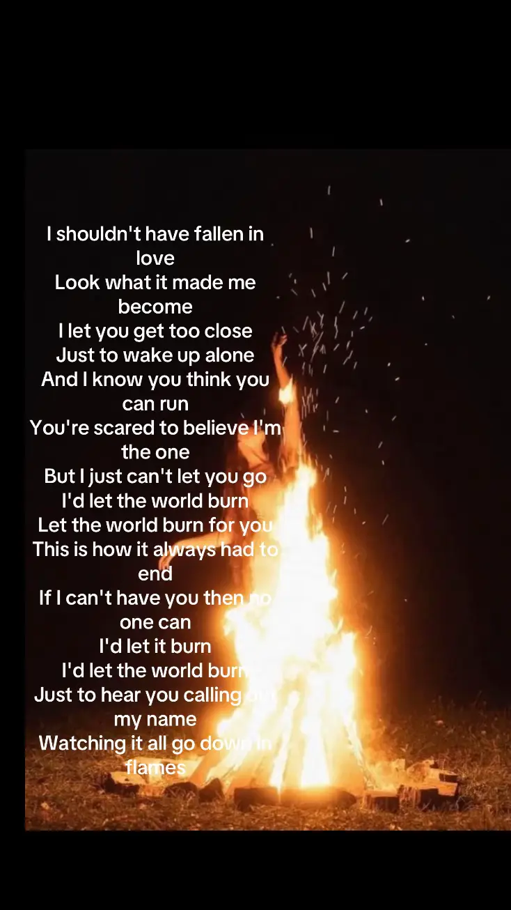 Let the world burn # song , lyrics 👇🏻 I shouldn't have fallen in love Look what it made me become I let you get too close Just to wake up alone And I know you think you can run You're scared to believe I'm the one But I just can't let you go I'd let the world burn Let the world burn for you This is how it always had to end If I can't have you then no one can I'd let it burn I'd let the world burn Just to hear you calling out my name Watching it all go down in flames….