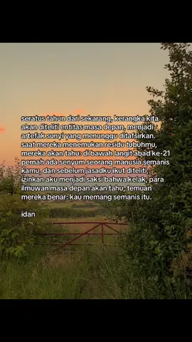 jika kelak jasad kita menjadi bahan penelitian, aku harap para ilmuwan tahu: cinta juga bagian dari sains. bahwa di antara tulang-tulang dan atom-atom yang mereka teliti, tersimpan kisah dua manusia yang pernah saling memandang di bawah langit abad ke-21. dan sebelum waktu memisahkan segalanya, izinkan aku membuktikan, bahwa manisnya kamu bukan sekadar hipotesis, tapi fakta alam semesta.
