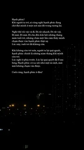 Hạnh phúc? Khi người ta trẻ, ai cũng nghĩ hạnh phúc đang chờ đợi mình ở một nơi nào đó trong tương lai.  Nghĩ thế rồi vội vã đi. Đi rất nhanh. Đi rất vội. Đi mãi. Đi mãi. Đi cho đến khi hết những tháng năm tuổi trẻ, nhưng chưa một lần cảm thấy mình chạm được vào hạnh phúc thật sự.  Lúc này, tuổi trẻ đã không còn. Khi không còn trẻ nữa, người ta lại quả quyết, hạnh phúc chính là những năm tháng khi mình còn trẻ. Lúc nghĩ ở phía trước. Lúc lại quả quyết đã ở sau lưng. Hạnh phúc cứ xa xôi như một ảo ảnh, mãi mãi không chạm vào được. Cuối cùng, hạnh phúc ở đâu? #hanhphuc#trantrong#hientai#xh 