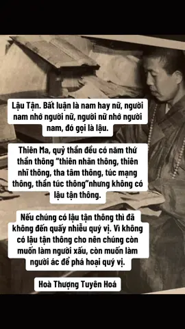 Lậu Tận Bất luận là nam hay nữ, người nam nhớ người nữ, người nữ nhớ người nam, đó gọi là lậu.   Thiên Ma, quỷ thần đều có năm thứ thần thông. Những gì là năm? Chính là thiên nhãn thông, thiên nhĩ thông, tha tâm thông, túc mạng thông, thần túc thông, nhưng không có lậu tận thông. Nếu chúng có lậu tận thông thì đã không đến quấy nhiễu quý vị. Vì không có lậu tận thông cho nên chúng còn muốn làm người xấu, còn muốn làm người ác để phá hoại quý vị. Chính vì thế, có thể thấy lậu tận thông này không dễ gì đạt được. Thế nào gọi là lậu tận? Tôi nói thật chút nữa cho quý vị nghe, đó chính là quý vị cứ suốt ngày, cho dù là người nam hay người nữ, người nam nhớ nhung người nữ hay người nữ nhớ người nam cũng đều gọi là lậu cả. Nếu quý vị không dứt bỏ được ý niệm ấy thì không thể đạt được lậu tận. Tôi lại nói cho quý vị nghe sâu hơn một cấp nữa, bây giờ tôi nói thật! Nếu không nói thật, cũng giống như đậy nắp mà lắc, dù có lắc tới bao giờ, quý vị cũng không biết đây là gì? Nói thật, nếu cái tinh đó của quý vị không bị thoát mất thì gọi là lậu tận. Tinh của quý vị nếu bị rỉ ra thì là lậu. Bây giờ tôi đem bí mật của trời đất nói cho quý vị rõ, nếu quý vị không đánh mất đi tinh khí, là quý vị không còn lậu nữa. Không chỉ không xuất tinh (khí) mà ngay trong ý niệm cũng không còn nghĩ tới -- Trong ý niệm vi tế nhỏ nhiệm kia, nếu muốn có một chút niệm dâm dục cũng không còn, đó chính là trạng thái của lậu tận. Bây giờ quý vị hiểu rõ chưa? Tại sao Thiên ma chưa dứt được lậu? Vì chúng còn tâm dâm dục, quỷ thần cũng còn dục tâm. Trần lao nghĩa là gì? Tôi nói đơn giản cho quý vị biết, đó chính là tâm dâm dục này; mà dâm dục chính là trần lao, trần lao chính là dâm dục, ma mỵ quỷ thần tham đắm những thứ này. Cho nên chúng không muốn cho quý vị buông bỏ, chúng muốn quý vị cũng tham luyến. Chúng nói: “Hai chúng ta là bạn thân, tôi không bỏ những thứ này mà anh lại muốn chạy hả? Muốn bỏ hả? Không thể được!” Cho nên chúng bèn kéo tới. Để làm gì? Nói toạc ra, là vì chúng không nỡ để quý vị thoát ly khỏi thế giới này. Hoà Thượng Tuyên Hoá 