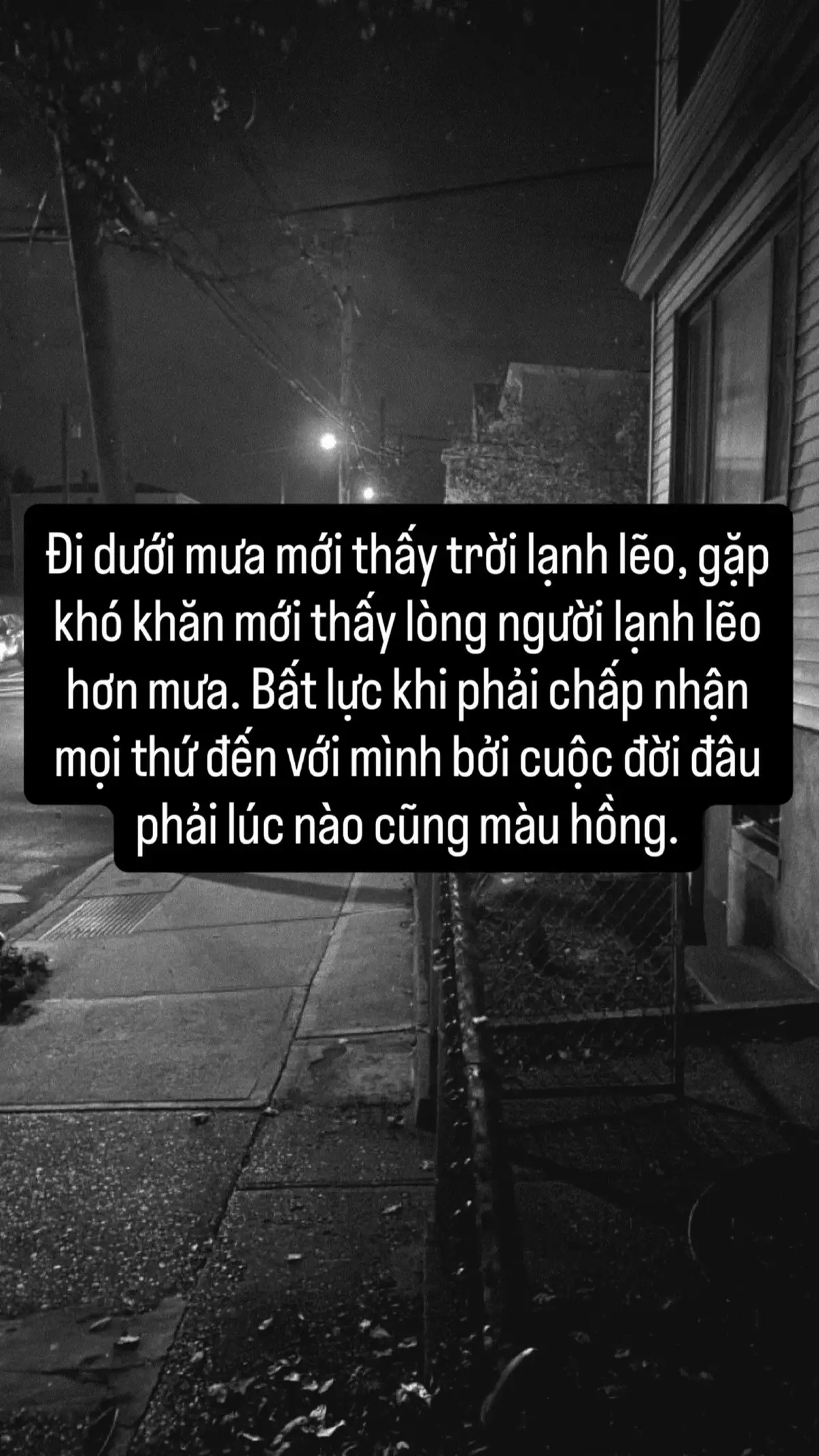 Đi dưới mưa mới thấy trời lạnh lẽo, gặp khó khăn mới thấy lòng người lạnh lẽo hơn mưa. Bất lực khi phải chấp nhận mọi thứ đến với mình bởi cuộc đời đấu phải lúc nào cũng màu hồng.