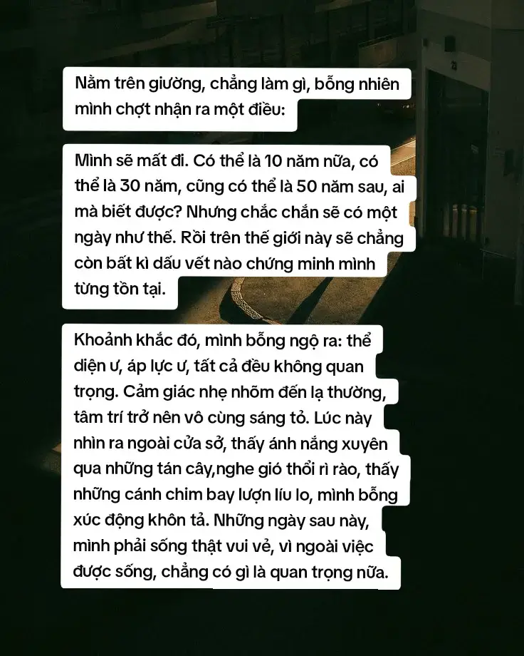 Từ ngày mai, đừng vì những chuyện vặt vãnh mà phiền não, càng đừng lấy lỗi lầm của người khác đế trừng phạt chính mình. Hãy dùng cả tấm lòng để thưởng thức từng miếng cơm, đề lắng nghe từng đoá hoa nở, để chiêm ngưỡng từng khung cảnh, để hoàn thành từng trách nhiệm. Hãy dành trọn tâm ý để cảm nhận mỗi yêu thương, mỗi niềm vui trong hiện tại - đó mới là cuộc sống.