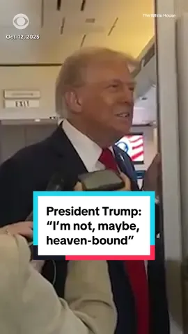 “I’m not, maybe, heaven-bound,” President Trump told reporters aboard Air Force One when asked whether his role in helping to broker a Israel-Hamas peace deal would secure his place in the afterlife. 