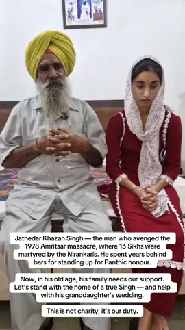 Wedding Appeal Seva for Baba Khazan Singh Ji’s Granddaughter In 1978, Baba Khazan Singh Ji, Jathadar from Village Batala (District Gurdaspur), stood up for the honour of Sikhi when 13 brave Singhs were martyred during the Amritsar protest against the Nirankari mission. He lived through unimaginable pain — losing faith in the justice system, facing imprisonment, and enduring a lifetime of hardship. Years later, Your Seva had the blessing of rebuilding Baba Ji’s home, ensuring dignity and shelter for this Gursikh family. We continue to sponsor his monthly income support.  Today, in his final years, Baba Ji carries one humble wish — to see his beloved granddaughter Simranjit Kaur married before he leaves this world. The marriage is fixed for 30th November 2025, but the family’s financial condition remains extremely poor. 🙏🏽 Baba Ji now appeals to the Sangat worldwide to come together and support this sacred occasion. Your contribution will help fulfil the last wish of a man who once stood fearlessly for the Panth. 💠 To support this cause: Please select ‘Donate Now’ and use reference “Simranjit Kaur” when making your donation. Every act of seva counts. Let’s honour his sacrifice with our compassion. Waheguru Ji Ka Khalsa, Waheguru Ji Ki Fateh #YourSeva #WeddingAppeal #Seva #Gareebi #Panjab   