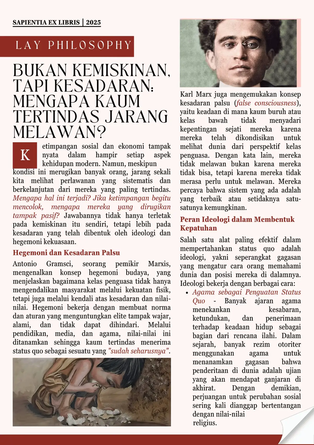 Ketimpangan sosial dan ekonomi tampak nyata dalam hampir setiap aspek kehidupan modern. Namun, meskipun kondisi ini merugikan banyak orang, jarang sekali kita melihat perlawanan yang sistematis dan berkelanjutan dari mereka yang paling tertindas. Mengapa hal ini terjadi? Jika ketimpangan begitu mencolok, mengapa mereka yang dirugikan tampak pasif? Jawabannya tidak hanya terletak pada kemiskinan itu sendiri, tetapi lebih pada kesadaran yang telah dibentuk oleh ideologi dan hegemoni kekuasaan. [Hegemoni dan Kesadaran Palsu] Antonio Gramsci, seorang pemikir Marxis, mengenalkan konsep hegemoni budaya, yang menjelaskan bagaimana kelas penguasa tidak hanya mengendalikan masyarakat melalui kekuatan fisik, tetapi juga melalui kendali atas kesadaran dan nilai-nilai. Hegemoni bekerja dengan membuat norma dan aturan yang menguntungkan elite tampak wajar, alami, dan tidak dapat dihindari. Melalui pendidikan, media, dan agama, nilai-nilai ini ditanamkan sehingga kaum tertindas menerima status quo sebagai sesuatu yang 