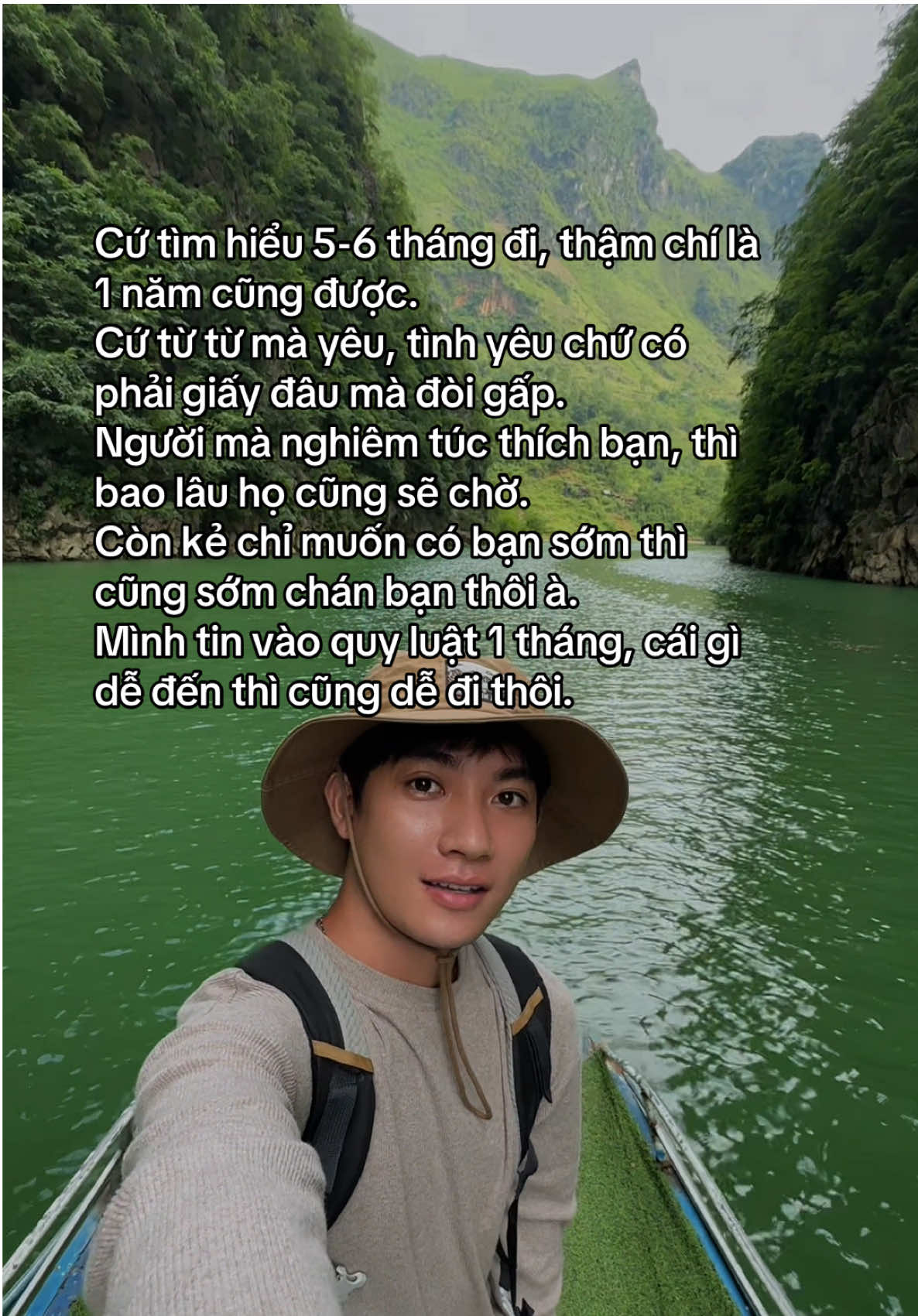 Cứ tìm hiểu 5-6 tháng đi, thậm chí là 1 năm cũng được. Cứ từ từ mà yêu, tình yêu chứ có phải giấy đâu mà đòi gấp. Người mà nghiêm túc thích bạn, thì bao lâu họ cũng sẽ chờ. Còn kẻ chỉ muốn có bạn sớm thì cũng sớm chán bạn thôi à. Mình tin vào quy luật 1 tháng, cái gì dễ đến thì cũng dễ đi thôi.