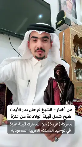 من اخبار ومعارك - الشيخ والفارس فرحان بن بدر مطلق #الايداء شيخ قبيلة #ولد_علي_من_عنزه وقصة معركة عردة عام 1341هـ #عنزة #الماضي #المملكة_العربية_السعودية🇸🇦  ويقول محمد سليمان النعيمي الولدعي العنزي: ياراكب الي كلبوهن مرابيع يزهن قراصين الرسن والعذاري ان روحن مثل النعام المخاضيع عليهن اللي للمهمات ضاري يشلكم فرحان شل الجرابيع مثل القطامي يوم يشلى الحباري وابختكم الي يضرب الدرب والريع ويصبر على عيب العرب والمزاري لو معكم الاشراف والجيش تجميع  ابن *** كبكم للمثاري يوم سهجنه مرخيات المصاريع بيدين اهلهن قاصفين العماري كم واحدا عقب لعقل له تخاريع ولارد عقله عندكم كل قاري وبن *** جاه بالعقل ترويع من هول ما شاهد على الثوب خاري ومن دمكم اصبح صفاها مداريع  وثمان ميه ذبحو في نهاري