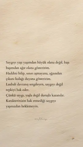 Saygıyı yaşı yaşımdan büyük olana değil, başı başımdan ağır olana gösteririm. Haddini bilip, sınırı aşmayana, ağzından çıkanı kulağı duyana gösteririm. Laubali davranış sergileyen, saygıyı değil tepkiyi hak eder. Çünkü saygı, yaşla değil duruşla kazanılır. Karakterinizin hak etmediği saygıyı yaşınızdan beklemeyin.
