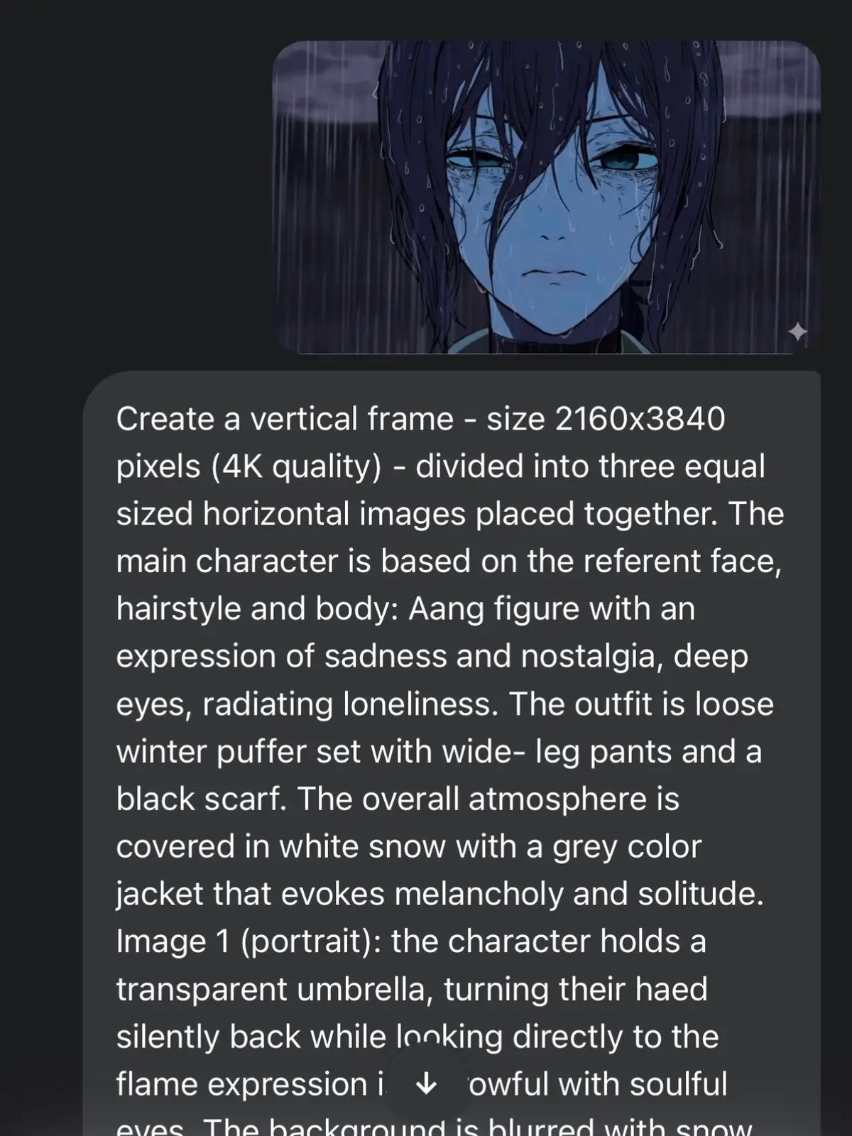 Create a vertical frame - size 2160x3840 pixels (4K quality) - divided into three equal sized horizontal images placed together. The main character is based on the referent face, hairstyle and body: Aang figure with an expression of sadness and nostalgia, deep eyes, radiating loneliness. The outfit is loose winter puffer set with wide- leg pants and a black scarf. The overall atmosphere is covered in white snow with a grey color jacket that evokes melancholy and solitude. Image 1 (portrait): the character holds a transparent umbrella, turning their haed silently back while looking directly to the flame expression is sorrowful with soulful eyes. The background is blurred with snow whiteness. Image 2: (full body): the character with the umbrella, stands alone in the vast snow field, walk while gazing at the sky, the camera angle looks the downward from above, as if the character is raising a hand to catch falling snowflakes in the distance, a few bare, leafless tree stand.The scene conveys smallness and isolation against the vastness of nature. Image 3 (close up): The zoomed in shot of the characters eyes, with a distance, sorrowful gaze, that evokes feeling of the loneliness and yearning. #viral #google #reze #chainsawman 