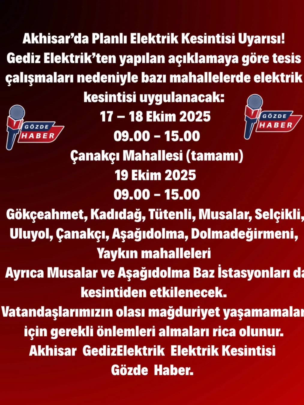 Akhisar’da Planlı Elektrik Kesintisi Uyarısı! Gediz Elektrik’ten yapılan açıklamaya göre tesis çalışmaları nedeniyle bazı mahallelerde elektrik kesintisi uygulanacak: 📅 17 – 18 Ekim 2025 ⏰ 09.00 - 15.00 📍 Çanakçı Mahallesi (tamamı) 📅 19 Ekim 2025 ⏰ 09.00 - 15.00 📍 Gökçeahmet, Kadıdağ, Tütenli, Musalar, Selçikli, Uluyol, Çanakçı, Aşağıdolma, Dolmadeğirmeni, Yaykın mahalleleri 🔹 Ayrıca Musalar ve Aşağıdolma Baz İstasyonları da kesintiden etkilenecek. ⚠️ Vatandaşlarımızın olası mağduriyet yaşamamaları için gerekli önlemleri almaları rica olunur.