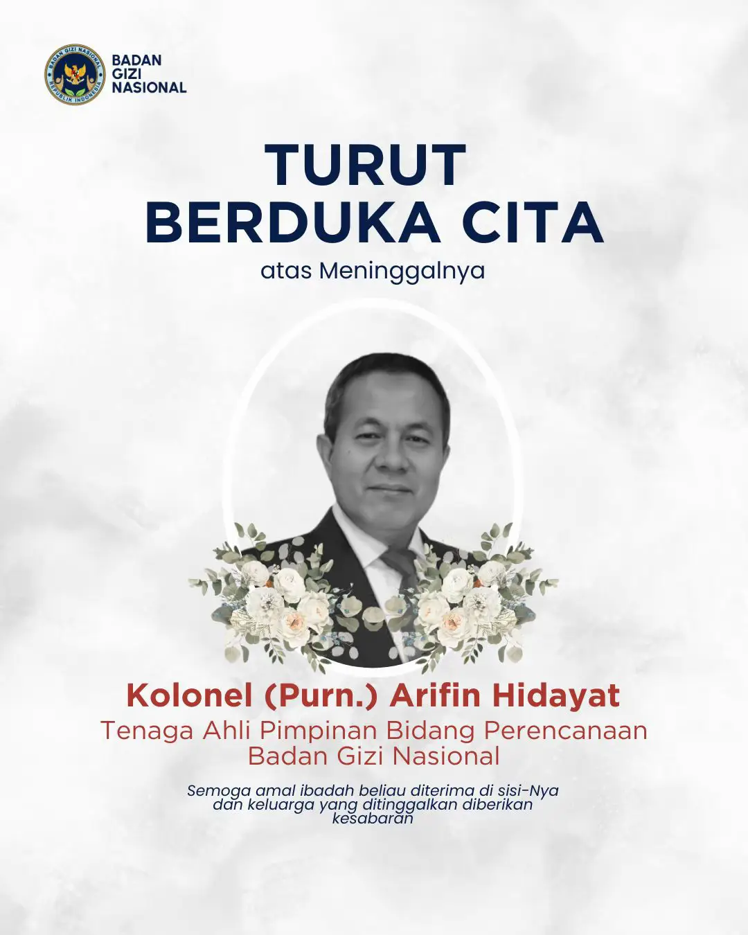 Inna lillāhi wa inna ilaihi rāji‘ūn Seluruh keluarga besar Badan Gizi Nasional menyampaikan belasungkawa yang mendalam atas wafatnya, Kolonel (Purn.) Arifin Hidayat Tenaga Ahli Pimpinan Bidang Perencanaan Badan Gizi Nasional Kami mengucapkan terima kasih yang sebesar-besarnya atas dedikasi, pengabdian, dan kontribusi almarhum bagi Badan Gizi Nasional serta dalam upaya pemenuhan gizi untuk kemajuan bangsa dan negara Semoga amal ibadah almarhum diterima di sisi Allah SWT, diampuni segala kesalahannya, dan diberikan tempat terbaik di sisi-Nya Kami juga mendoakan agar keluarga yang ditinggalkan diberikan kesabaran, ketabahan, dan kekuatan dalam menghadapi cobaan ini.