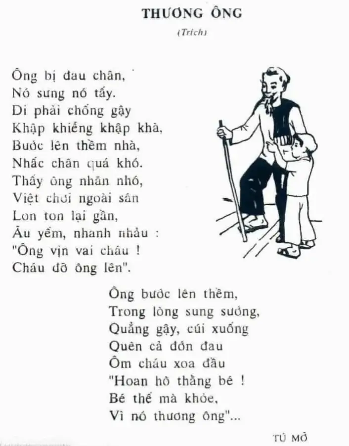 #hoàiniệm #8x9x #sach  Thương Ông  Ông bị đau chân Nó sưng nó tấy Đi phải chống gậy  Khập khiễng khập khà Bước lên thềm nhà  Nhấc chân quá khó Thấy ông nhăn nhó  Việt chơi ngoài sân Lon ton lại gần : Âu yếm nhanh nhảu - Ông vịn vai cháu Cháu đỡ ông lên. Ông bước lên thềm : Trong lòng sung sướng  Quẳng gậy cuối xuống  Quên cả đớn đau  Ôm cháu xoa đầu   Hoan hô thằng bé ! Bé thế mà khỏẻ Vì nó thương ông. TÚ MỠ