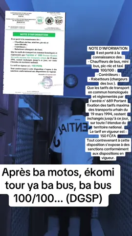 NOTE D'INFORMATION Il est porté à la connaissance des : - Chauffeurs de bus, mini bus, pic-nic et taxi 100/100 : - Contröleurs : - Rabatteurs (chargeurs des bus ). Que les tarifs de transport en commun homologués et réglementés par l'arrété n' 689 Portant fixation des tarifs maxima des transports urhain du 19 mars 1994, restent inchangés jusqu'à ce jour, sur toute l'étendue du territoire national. Le tarif en vigueur est : 150 FCFA Tout contrevenant à cette disposition s'expose à des sanctions conformément aux dispositions en vigueur.