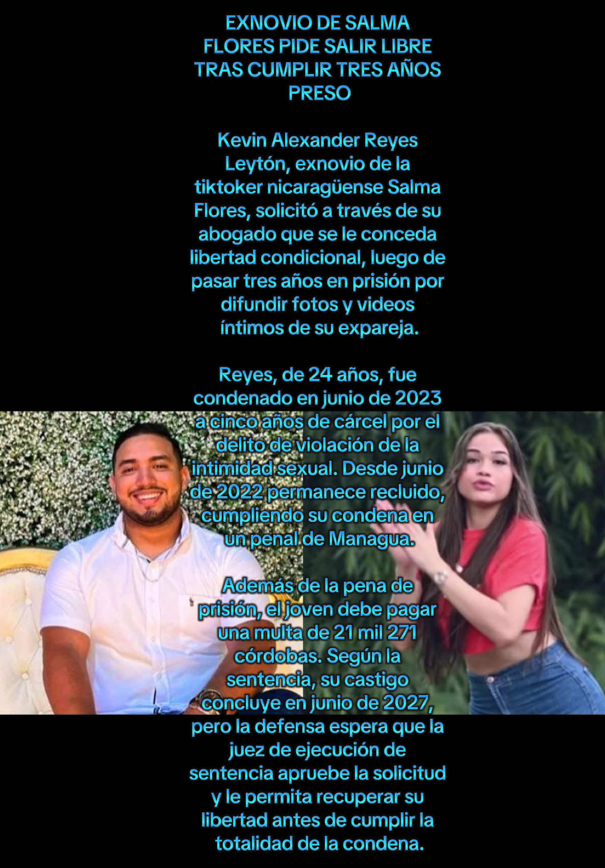 Noticias 🗞️ que deja a todo el mundo 🗺️ sorprendido luego de haber escuchado esto EXNOVIO DE SALMA FLORES PIDE SALIR LIBRE TRAS CUMPLIR TRES AÑOS PRESO Kevin Alexander Reyes Leytón, exnovio de la tiktoker nicaragüense Salma Flores, solicitó a través de su abogado que se le conceda libertad condicional, luego de pasar tres años en prisión por difundir fotos y videos íntimos de su expareja. Reyes, de 24 años, fue condenado en junio de 2023 a cinco años de cárcel por el delito de violación de la intimidad sexual. Desde junio de 2022 permanece recluido, cumpliendo su condena en un penal de Managua. Además de la pena de prisión, el joven debe pagar una multa de 21 mil 271 córdobas. Según la sentencia, su castigo concluye en junio de 2027, pero la defensa espera que la juez de ejecución de sentencia apruebe la solicitud y le permita recuperar su libertad antes de cumplir la totalidad de la condena.#paratiiiiiiiiiiiiiiiiiiiiiiiiiiiiiii #noticias #mundo #mujer #nicaragua🇳🇮 #tiktokers #facebook 