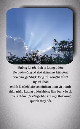 Đường lui tốt nhất là lương thiện:  Dù cuộc sống có khó khăn hay bất công đến đâu, giữ được lòng tốt, sống tử tế với người khác chính là cách bảo vệ mình an toàn và thanh thản nhất. Lương thiện không làm bạn yếu đi, mà là điểm tựa vững chắc khi mọi thứ xung quanh thay đổi. Nam Mô A Di Đà Phật