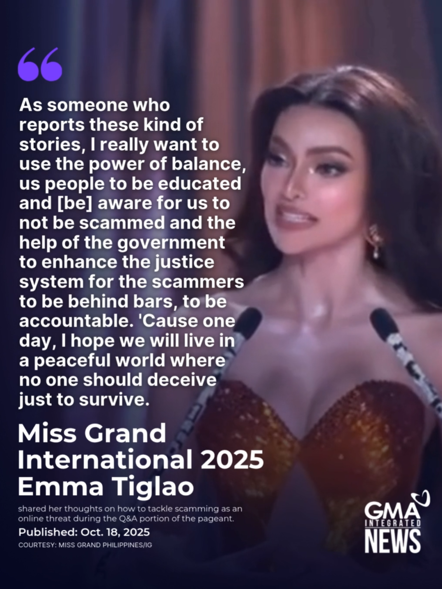 'A PEACEFUL WORLD WHERE NO ONE SHOULD DECEIVE JUST TO SURVIVE’ Newly crowned Miss Grand International 2025 Emma Tiglao shared her thoughts on how to tackle scamming as an online threat during the Q&A portion of the pageant.  Tiglao has made history after being crowned as Miss Grand International 2025, securing a back-to-back win for the Philippines following CJ Opiaza.
