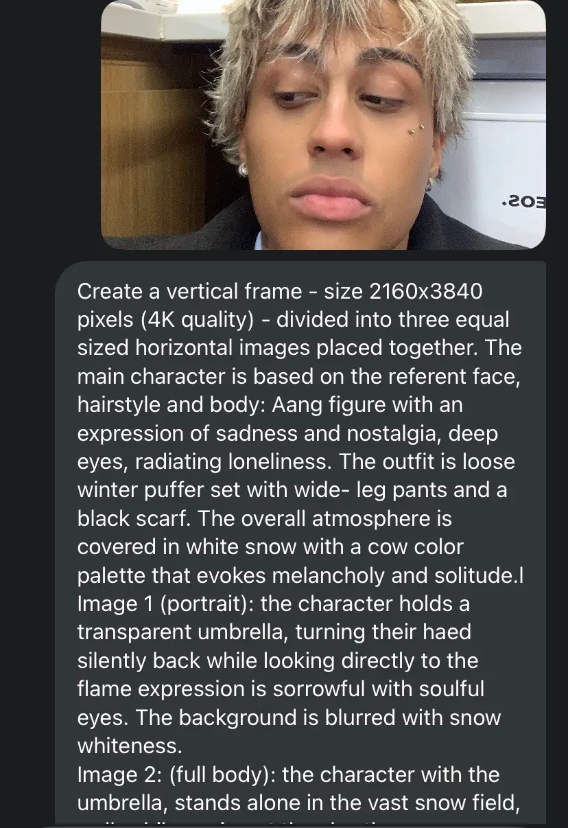 Create a vertical frame - size 2160x3840 pixels (4K quality) - divided into three equal sized horizontal images placed together. The main character is based on the referent face, hairstyle and body: Aang figure with an expression of sadness and nostalgia, deep eyes, radiating loneliness. The outfit is loose winter puffer set with wide- leg pants and a black scarf. The overall atmosphere is covered in white snow with a cow color palette that evokes melancholy and solitude.l Image 1 (portrait): the character holds a transparent umbrella, turning their haed silently back while looking directly to the flame expression is sorrowful with soulful eyes. The background is blurred with snow whiteness. Image 2: (full body): the character with the umbrella, stands alone in the vast snow field, walk while gazing at the sky, the camera angle looks the downward from above, as if the character is raising a hand to catch falling snowflakes in the distance, a few bare, leafless tree stand.The scene conveys smallness and isolation against the vastness of nature. Image 3 (close up): The zoomed in shot of the characters eyes, with a distance, sorrowful gaze, that evokes feeling of the loneliness and yearning.