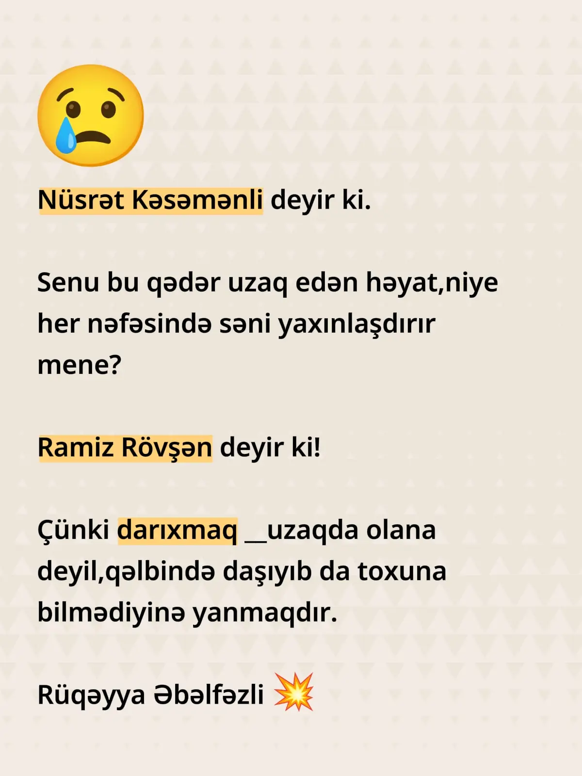 Nüsrət Kəsəmənli deyir ki. Senu bu qədər uzaq edən həyat,niye her nəfəsində səni yaxınlaşdırır mene? Ramiz Rövşən deyir ki! Çünki darıxmaq __uzaqda olana deyil,qəlbində daşıyıb da toxuna bilmədiyinə yanmaqdır.