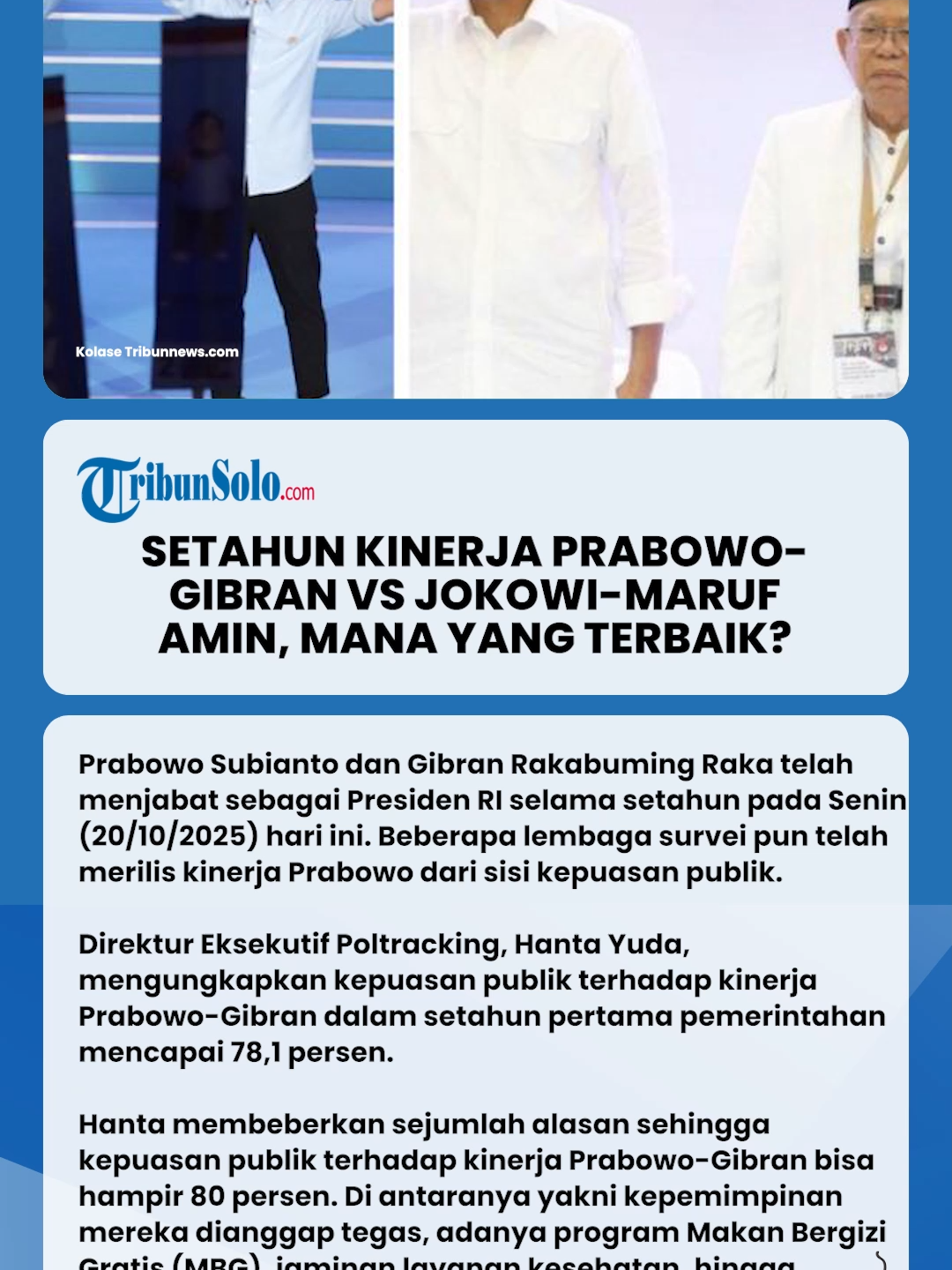 Prabowo Subianto dan Gibran Rakabuming Raka telah menjabat sebagai Presiden RI selama setahun pada Senin (20/10/2025) hari ini. Beberapa lembaga survei pun telah merilis kinerja Prabowo dari sisi kepuasan publik. Berdasarkan catatan Tribunnews.com hingga hari ini, ada dua lembaga yang telah merilis hasil surveinya yakni Poltracking dan Center of Economic and Law Studies (Celios). Survei dari kedua lembaga itu menunjukkan hasil yang kontras terkait kepuasan publik terhadap kepemimpinan Prabowo dan Gibran dalam setahun pertama. Tribunnews.com pun lantas membandingkan hasil survei Prabowo-Gibran dengan mantan Presiden, Joko Widodo (Jokowi) dan mantan Wakil Presiden, Ma'ruf Amin terkait kinerja di tahun pertama pemerintahannya. Adapun Tribunnews.com turut mengutip hasil survei yang dirilis oleh dua lembaga. Namun, lembaga yang diambil datanya berbeda dengan yang melakukan survei terhadap kinerja Prabowo-Gibran. Dua lembaga yang dimaksud yakni Litbang Kompas dan Populi Center.  Lalu bagaimana perbandingan kepuasan publik terhadap Prabowo-Gibran dan Jokowi-Ma'ruf Amin di tahun pertama pemerintahan? Kepuasan Publik Prabowo-Gibran Survei Poltracking: Tingkat Kepuasan Tembus 78,1 Persen Direktur Eksekutif Poltracking, Hanta Yuda, mengungkapkan kepuasan publik terhadap kinerja Prabowo-Gibran dalam setahun pertama pemerintahan mencapai 78,1 persen. 