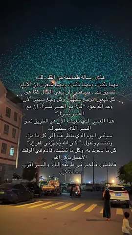 هذي رسالة طمأنينة من القلب لك… مهما بكيت، ومهما تألمت، ومهما شعرت أن الأيام تضيق بك… صدقني، لن يبقى الحال كما هو. كل شعور موجع سيهدأ، وكل وجع سيمر، لأن وعد الله حق: “فإن مع العسر يُسرًا، إن مع العسر يُسرًا.” هذا العسر الذي تعيشه الآن هو الطريق نحو اليسر الذي سيُبهرك. سيأتي اليوم الذي تنظر فيه إلى كل ما مرّ، وتبتسم وتقول: “كان الله يُجهّزني للفرح.” كل ما دعوت به، وكل ما تمنّيت، قادم في الوقت الأجمل بإذن الله. فاطمئن، فالخير في طريقه إليك، واليسر أقرب مما تتخيل .