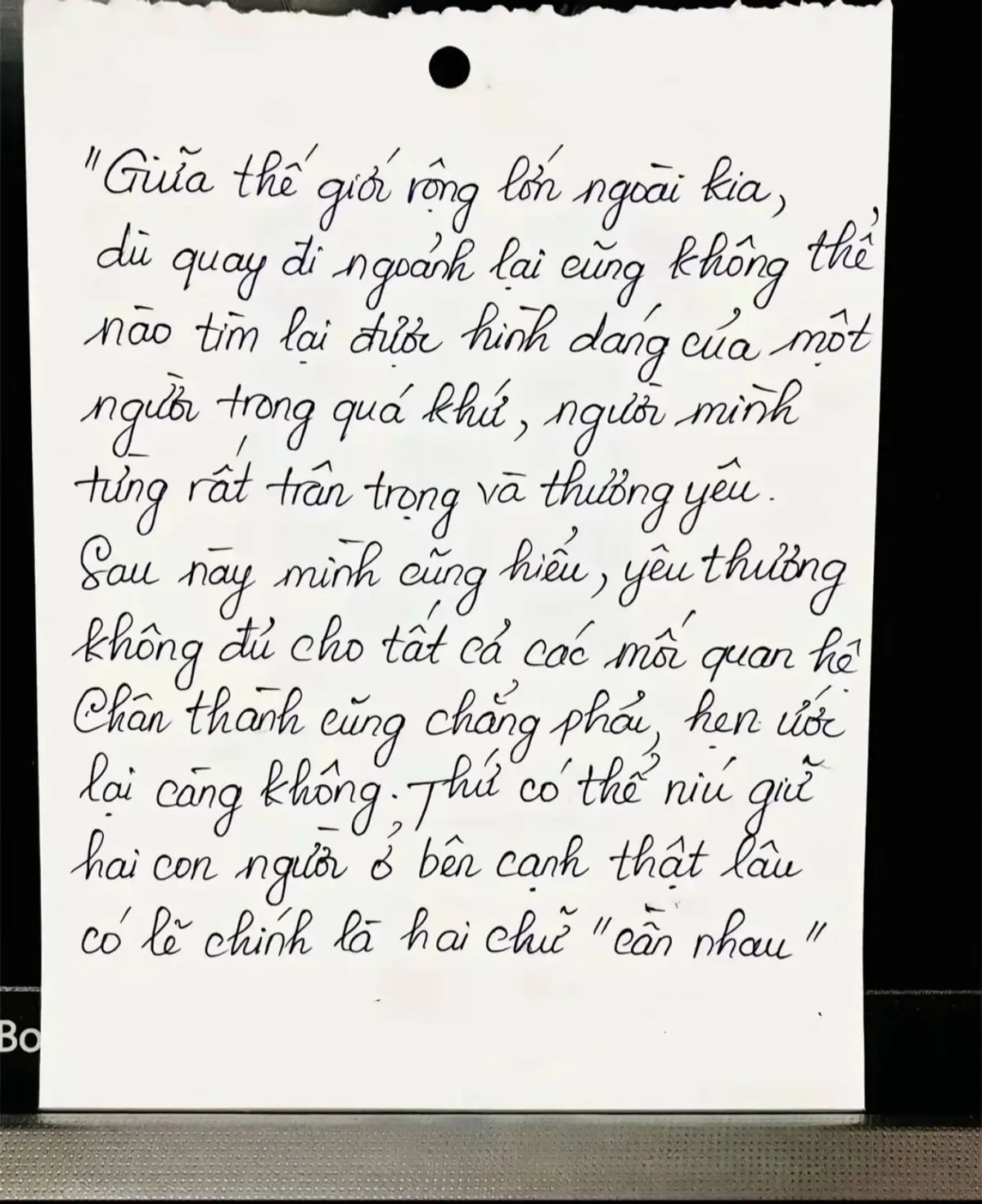 “Giữa thế giới rộng lớn ngoài kia, dù quay đi ngoảnh lại cũng không thể nào tìm lại được hình dáng của một người trong quá khứ, người mình từng rất trân trọng và thương yêu. Sau này mình cũng hiểu, yêu thương không đủ cho tất cả các mối quan hệ, chân thành cũng chẳng phải, hẹn ước lại càng không. Thứ có thể níu giữ hai con người ở bên cạnh thật lâu có lẽ chính là hai chữ “cần nhau”…