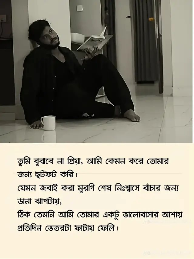 প্রিয়া… 🌙❤️ তুমি জানো, তোমাকে কাছে পাওয়ার ইচ্ছা আমার কতোটা তীব্র? এইটা শুধু ভালোবাসা না—এইটা পুরাই পাগলামি। একটা অভ্যাস, একটা আসক্তি, যার নাম তুমি। রাত যত গভীর হয়, মন তত তোমার খোঁজে অস্থির হয়ে যায়। বালিশে মুখ গুঁজে কাঁদি, তবুও মনটা শান্ত হয় না কেমন জানি। চাঁদের আলোয় তোমার মুখটা কল্পনা করি, আর মনে হয়—তুমি যদি এখন পাশে থাকতে, চুপচাপ তোমার কাঁধে মাথা রেখে থাকতাম, কিছু বলতাম না। তুমি বুঝবে না প্রিয়া, আমি কেমন করে তোমার জন্য ছটফট করি। যেমন জবাই করা মুরগি শেষ নিঃশ্বাসে বাঁচার জন্য ডানা ঝাপটায়, ঠিক তেমনি আমি তোমার একটু ভালোবাসার আশায় প্রতিদিন ভেতরটা ফাটায় ফেলি। তুমি যখন দূরে থাকো, মনে হয় দুনিয়াটা ফাঁকা হয়ে গেছে। মানুষে ভরা শহরটাও কেমন জানি নিরব লাগে। চেনা কণ্ঠ নাই, হাসি নাই— সবকিছুই অচেনা লাগে তোমার ছাড়া। তুমি রাগ করলে মনে হয় বুকের ভেতর কেমন একটা কাঁপুনি ধরে, মনে হয় ভেতরটা কেউ মুচড়ে ধরছে। আর তুমি যখন হাসো, মনে হয়—এই হাসিটার জন্য আমি যা খুশি সহ্য করতে পারি। প্রিয়া, আমি তোমার কাছে কিছু চাই না, শুধু একবার চাই তোমার চোখের ভেতরে আমার নামটা দেখতে, যেখানে ভালোবাসা লুকায়া থাকবে, যেখানে আমি হারিয়ে গিয়েও নিজেকে খুঁজে পাবো— তোমার চোখের আলোয়, তোমার নিঃশ্বাসের গন্ধে, তোমার মনের ভেতরে। তুমি জানো, আমি তোমার জন্য পুরাই পাগল। তুমি ছাড়া আমি কিছুই না— শুধু একটা দেহ, যার আত্মা অনেক আগেই তোমার নাম ধরে হারায়া গেছে… 🥀💔 তুমি হয়তো বুঝবে না, কিন্তু আমি এখনো তোমার জন্য ঠিক সেইভাবে ছটফট করি— যেমন জবাই করা মুরগি শেষ নিঃশ্বাসে বাঁচার জন্য ডানা ঝাপটায়।𝔭𝔯𝔦𝔬 আমি তেমনি ডানা ঝাপটাইতেছি— তোমার একটুখানি ভালোবাসার আশায়, তোমার একটুখানি ছোঁয়া পাওয়ার আশায়… 💔🔥 __