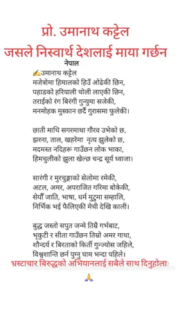                   नेपाल  ✍️उमानाथ कट्टेल  मजेत्रोमा हिमालको हिउँ ओढेकी छिन, पहाडको हरियाली चोली लाएकी छिन, तराईको रंग बिरंगी गुन्युमा सजेकी, मनमोहक मुस्कान छर्दै गुरासमा फुलेकी।  छाती माथि सगरमाथा गौरव उभेको छ, झरना, ताल, खहरेमा  नृत्य झुलेको छ, मदमस्त नदिहरू गाउँछन लोक भाका, हिमचुलीको झुला खेल्छ चन्द्र सूर्य ध्वाजा।  सारंगी र मुरचुङ्गाको सेलोमा रमेकी, अटल, अमर, अपराजित गरिमा बोकेकी, सेयौँ जाति, भाषा, धर्म मुटुमा सम्हालि, निर्भिक भई फैलिएकी मेची देखि काली।  बुद्ध जस्तो सपुत जन्मे तिम्रै गर्भबाट, भृकुटी र सीता गाउँछन तिम्रो अमर गाथा, शौन्दर्य र बिरताको किर्ती गुन्ज्योस जहिले, विश्वशान्ति छर्न पुग्नु घाम भन्दा पहिले। #foryou #foryoupage #fyp #trending #viral 
