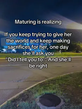 Maturing is realizing  If you keep trying to give her the world and keep making sacrifices for her, one day she'll ask you 