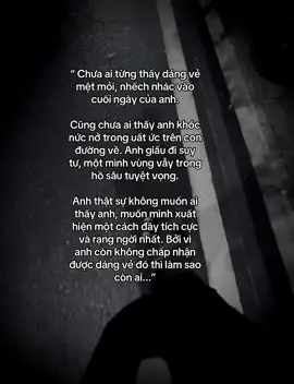 “ Chưa ai từng thấy dáng vẻ mệt mỏi, nhếch nhác vào cuối ngày của anh. Cũng chưa ai thấy anh khóc nức nở trong uất ức trên con đường về. Anh giấu đi suy tư, một mình vùng vẫy trong hồ sâu tuyệt vọng. Anh thật sự không muốn ai thấy anh, muốn mình xuất hiện một cách đầy tích cực và rạng ngời nhất. Bởi vì  anh còn không chấp nhận  được dáng vẻ đó thì làm sao còn ai...” #hlttoan208 #nhactamtrang 