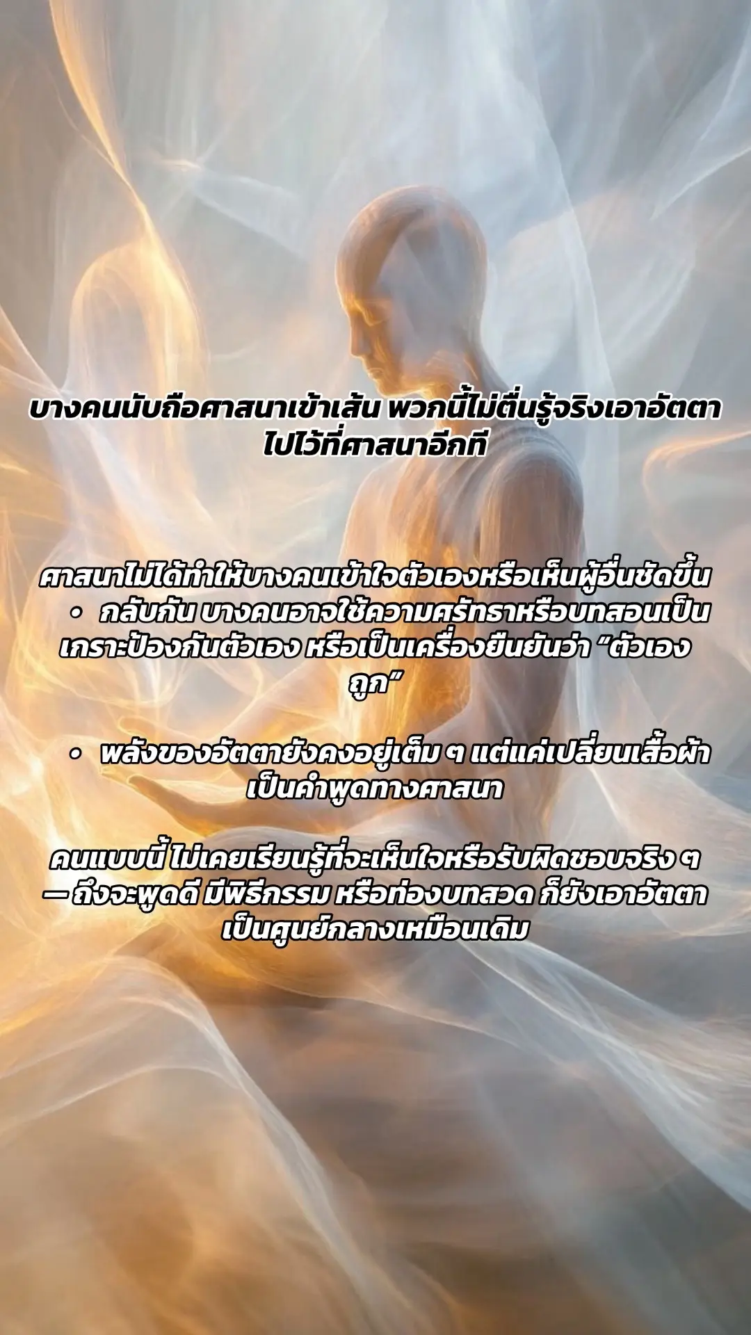 ศาสนาไม่ได้ทำให้บางคนเข้าใจตัวเองหรือเห็นผู้อื่นชัดขึ้น 	•	กลับกัน บางคนอาจใช้ความศรัทธาหรือบทสอนเป็นเกราะป้องกันตัวเอง หรือเป็นเครื่องยืนยันว่า “ตัวเองถูก” 	•	พลังของอัตตายังคงอยู่เต็ม ๆ แต่แค่เปลี่ยนเสื้อผ้าเป็นคำพูดทางศาสนา คนแบบนี้ ไม่เคยเรียนรู้ที่จะเห็นใจหรือรับผิดชอบจริง ๆ — ถึงจะพูดดี มีพิธีกรรม หรือท่องบทสวด ก็ยังเอาอัตตาเป็นศูนย์กลางเหมือนเดิม