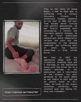 This is the story of Husam Badie, a man in Gaza who is suffering from a chronic incurable illness. A mysterious disease appeared on his feet in 2001 and over time became worse turning into painful deformities. He was finally diagnosed with keratoderma, a chronic and incurable genetic disease. He was at first prescribed painkillers which temporarily relieve the pain but the progression of the disease remained. His suffering went on until his doctor prescribed a drug called Esrin.  But then in 2023 the aggression began with the occupation invading Gaza and a shortage of the medication along with the price led to a severe shortage of the medication and a recurrence of the disease. His pain worsened to the point where he was unable to walk and now he cannot stand at all. Today, he lives in his tragic situation suffering from constant pain and hoping for help and treatment. This is a message that I received from him recently:  “Today, I live in endless pain. I can't walk, and my illness is worsening every day in a frightening way. I'm trying to resist, but the medication is too expensive for me, and traveling for treatment is too costly, and I don't have the means to afford it. Even sleeping has become painful. I can only fall asleep with sleeping pills because of the intensity of the pain.” Husam needs treatment as soon as possible. Please do anything you can to help him. Please share this post if you cannot donate. Please comment, like, and post your stories. Please do this for this man who is crying out for us to help him. Thank you and free Falastine. https://gofund.me/760ea730f