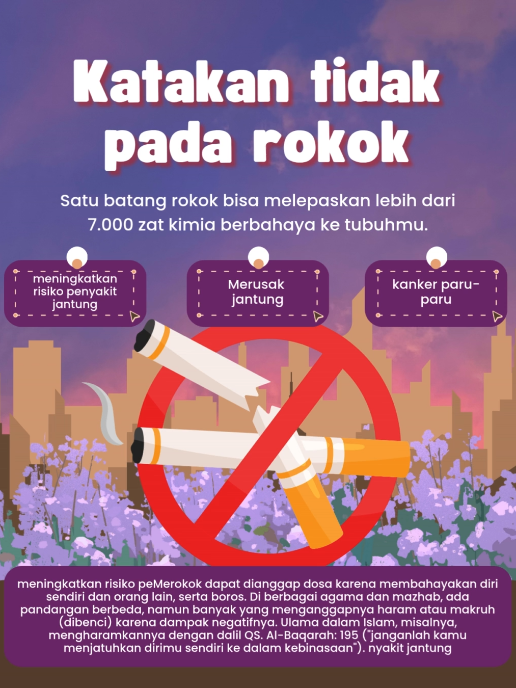 Poster ini berjudul “Katakan Tidak pada Rokok” yang berisi ajakan untuk menolak kebiasaan merokok karena dampak buruknya bagi kesehatan. Dalam poster dijelaskan bahwa satu batang rokok dapat melepaskan lebih dari 7.000 zat kimia berbahaya ke tubuh manusia. Rokok dapat menyebabkan berbagai penyakit serius seperti penyakit jantung, kerusakan jantung, dan kanker paru-paru. Selain itu, merokok juga dianggap perbuatan yang merugikan diri sendiri dan orang lain, bahkan dapat dinilai berdosa karena membahayakan kesehatan serta bersifat boros. Dalam ajaran Islam, perilaku ini diperingatkan melalui dalil QS. Al-Baqarah: 195 yang menegaskan agar manusia tidak menjatuhkan diri ke dalam kebinasaan. Secara keseluruhan, poster ini memberikan pesan kuat untuk menjaga diri dan lingkungan dari bahaya rokok demi kesehatan dan kehidupan yang lebih baik. #dakwahdigitalital #islamrahmatanlilalamin #SMAABBSSurakarta