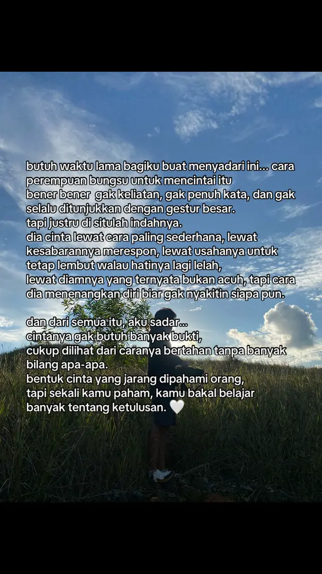 kadang cinta gak perlu bising, cukup terasa. buat kamu yang saat ini lagi dicintai perempuan bungsu, kamu harus sadar hal ini sebelum terlambat. kamu pasti tahu rasanya disayang tanpa diminta, tapi juga ditinggal diam saat dia lagi luka. dia gak butuh janji manis, cuma butuh tenang di sisi yang gak ngasih tekanan. butuh waktu buat ngerti, kalau gak semua cinta harus diributkan. ada yang cukup dibuktikan lewat tenang, lewat bertahan, dan lewat rasa yang gak pernah minta diakui tapi selalu ada. buatku… cinta versinya itu, gak kalah indah dari kata-kata. karena cinta versinya bukan soal “selalu bareng”, tapi “tetap ada, meski sama-sama capek”. dan itu… bentuk cinta paling jujur, paling tulus, sekaligus paling ikhlas yang bisa kamu temuin di dunia yang seramai ini. 🕊️🤍