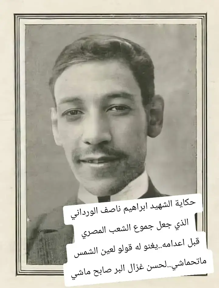 - قولوا لعين الشمس ما تحماشي..  - لحسن غزال البر صابح ماشي..  هذة الكلمات هزت أرجاء مصر منذ أكثر من قرن وللأسف الكثيرون لا يعلمون عن هذة الكلمات شيئاً سوى أنها كلمات إحدى أغاني الفنانة ( شادية ) . ( حادثة دنشواي ) عام 1906 تلك الحادثة التي هزت مصر من أدناها إلى أقصاها . حيث خرج ستة جنود من الإحتلال الإنجليزي لصيد الحمام في قرية دنشواي بمحافظة المنوفية فأصابت رصاصاتهم السيدة ( أم صابر ) فماتت في الحال وسرعان ما هاج أهل القرية وعدوا خلف جنود الإحتلال فمات أحدهم من ضربة شمس أو حتى قتلوه لا يهم فهو في النهاية محتل قاتل . فتشكلت محكمة على الفور وحكموا فيها على أربعة مصريين بالإعدام وعلى أثني عشر بالأشغال الشاقة وبجلد العشرات وتم تنفيذ الأحكام على مرأى ومسمع أهل قرية دنشواي فرأى الوليد أباه يعدم ورأت الزوجة زوجها يجلد وفجع الشعب المصري بهذه المجزرة . والفاجعة الأكبر هي أن رئيس هذة المحكمة الذي حكم بإعدام المصريين هو المصري ( بطرس غالي ) الجد الأكبر لبطرس غالي الحالي ولا تعتبر رئاسته لمحكمة دنشواي هي أسوأ أعماله . ولكنه عقد ( معاهدة السودان ) مع الإنجليز التي أعطت السودان لبريطانيا كذلك وافق على مد إمتياز قناة السويس لصالح بريطانيا أربعين عاماً أخرى فأثبت بأعماله أنه خاين للوطن وعميلاً للإنجليز . ولكن ما كان شعب مصر العظيم ليدع ثأره ويترك خائناً قاتلاً يسعى في أرض الله بأمان فخرج بطل مصري ( صيدلي ) من أبناء هذا الوطن باع نفسه لله وهو في ريعان شبابه عام 1910م فحمل ( إبراهيم ناصف الورداني ) مسدسه وهو أبن أربعة وعشرين عاماً . وتقدم إلى العميل الخائن الذي حكم على المصريين الأربعة بالإعدام في حادثة دنشواي بخطى ثابتة و أطلق عليه رصاصات مسدسه الستة فقتله وأنتقم لدماء المصريين الأبرار . قبض على 