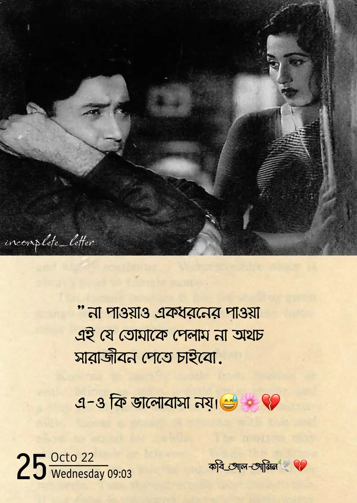 “না পাওয়াও একধরনের পাওয়া…” 💔 না, আমি তোমায় পাইনি। তবুও আজও মনে হয়—তুমি আছো, কোথাও না কোথাও। যেভাবে সকালের রোদে জানালার পর্দা কাঁপে, যেভাবে বৃষ্টির ফোঁটায় কাঁচে জমে তোমার মুখের ছায়া— আমি জানি, তুমি নেই, তবুও তোমায় খুঁজে পাই প্রতিটা নিঃশ্বাসে। তুমি জানো, আমি কতোবার চাইছিলাম তোমাকে থামাতে? যখন তুমি চলে যাচ্ছিলে, আমার বুকের ভেতরটা কেমন করে ভেঙে যাচ্ছিল, তুমি দেখোনি। হয়তো আমি বলিনি, কিন্তু চোখের জল সব বলে দিয়েছিল— আমি চাইছিলাম, তুমি থেকে যাও, শুধু একবার বলো— “চলো, আবার শুরু করি।” কিন্তু তুমি চলে গেলে, আমি কিছুই বলতে পারলাম না, কারণ ভালোবাসা তো জোর করে রাখা যায় না। তারপর থেকে প্রতিদিন একটু একটু করে আমি বদলেছি। আগের মতো হাসি আসে না, তবুও হাসি—কারণ মানুষ ভাবে, আমি ভালো আছি। রাতের অন্ধকারে যখন চুপচাপ বসে থাকি, তখন শুধু তোমার নামটাই মনে পড়ে— যার উচ্চারণে বুকটা কেঁপে ওঠে, চোখ ভিজে যায়। তুমি জানো, তোমার নামটা এখনো আমার ফোনে সেভ করা আছে, ডিলিট করতে পারিনি, যেন ডিলিট করলে তোমাকেই হারিয়ে ফেলবো আবার। তোমার পাঠানো পুরোনো মেসেজগুলোও এখনো পড়ি, প্রতিটা শব্দে তোমার হাসিটা দেখি। সেই হাসিটা, যেটা আজও আমার শান্তির জায়গা। আমি জানি, তুমি এখন অন্য কারো সাথে হাসো, তার পাশে নিশ্চিন্তে থাকো, কিন্তু আমার মন আজও তোমার পাশেই ঘুরে বেড়ায়। তোমার চোখের দিকে তাকিয়ে বলা হয়নি, “তোমাকে ছাড়া আমার কিছুই ভালো লাগে না।” এই কথাটা আজও বুকের ভেতর রক্তের মতো জমে আছে। তুমি হয়তো ভেবেছিলে আমি তোমায় ভুলে যাবো— না, ভুলিনি। আমি শুধু শিখেছি, ভালোবাসা মানে শুধু পাওয়া নয়, ভালোবাসা মানে অপেক্ষা। অপেক্ষা করা এমন কারো জন্য, যে হয়তো আর কোনোদিন ফিরবে না, তবুও মনে হয়—হয়তো একদিন, তুমি আবার বলবে, “আমাকে ভুলে গেছো?” আর আমি হাসবো, চোখে জল নিয়ে বলবো— “না, তুমি তো কখনো আমার ভেতর থেকে যাওনি।” না পাওয়াও একধরনের পাওয়া— কারণ আমি তোমায় পাইনি, তবুও তোমার জন্যই আজও বাঁচি। তুমি হয়ে গেছো আমার প্রতিটি নিঃশব্দ প্রার্থনা, আমার প্রতিটি স্বপ্নের ঠিকানা। আমি জানি, তুমি আমার নও, তবুও আমি তোমায় ভালোবাসি ঠিক আগের মতোই। এই ভালোবাসা হয়তো অন্ধ, হয়তো একতরফা, কিন্তু সত্যি বলি, এতে কোনো অভিনয় নেই। তুমি ছিলে আমার সবকিছু, আজও আছো—শুধু অন্য কোনো রূপে, অন্য কোনো দূরত্বে। তুমি না থেকেও আছো, আমার প্রতিটি হৃদস্পন্দনে, প্রতিটি নিঃশ্বাসে, তুমি না-পাওয়া হয়েও আমার সবচেয়ে বড় পাওয়া। কারণ এই না-পাওয়ার মধ্যেই তো তোমায় হারিয়ে খুঁজে পাই বারবার, তোমায় না ছুঁয়েও ভালোবাসি— যেভাবে আকাশ ভালোবাসে চাঁদকে, দূরে থেকেও, চিরকাল, নিঃশব্দে। 🌙💫 #foryoupage #caption #🥺💔 #কবি_আল_আমিন #foryou 
