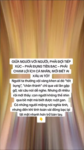 GIỮA NGƯỜI VỚI NGƯỜI, PHẢI ĐỢI TIẾP XÚC – PHẢI ĐỤNG TIỀN BẠC – PHẢI CHẠM LỢI ÍCH CÁ NHÂN, MỚI BIẾT AI XẤU AI TỐT Người ta thường vội vàng khen ai đó “tốt bụng”, “chân thành” chỉ qua vài lần gặp gỡ, vài câu nói dễ nghe. Nhưng đi nhiều rồi mới thấy: con người không thể nhìn qua bề mặt mà biết được ruột gan. Có những người miệng nói nghĩa tình, nhưng đến khi tính toán vài đồng bạc lại lật mặt nhanh hơn trở bàn tay. Có những người trước mặt thì anh em, tri kỷ, sau lưng chỉ chờ bạn sơ hở để giẫm lên. Cũng có những người im lặng, ít nói, nhưng khi chạm đến chuyện lợi ích lại giữ chữ tín, giữ tình nghĩa đến cùng. Cái khó của đời không phải là thiếu người quen, mà là tìm được người thật lòng. Và để thử lòng, chẳng có cách nào rõ hơn là: – Đi cùng nhau một đoạn đường dài để thấy cách họ cư xử. – Va chạm chuyện tiền bạc để biết ai sòng phẳng, ai mập mờ. – Đụng đến quyền lợi để thấy ai nhường nhịn, ai giành giật. Tiền bạc, quyền lợi… giống như tấm gương soi. Nó bóc trần lớp vỏ bọc bên ngoài, để lộ rõ nhân tính bên trong. Sống đủ lâu mới hiểu: Đừng vội tin lời nói, hãy tin việc làm. Đừng vội tin khi vui, hãy nhìn cách họ hành xử lúc khó khăn. Đừng vội tin khi chưa từng thử qua “cửa ải” tiền bạc và lợi ích. Cuối cùng… Người tốt thật sự không phải là người nói hay, cũng không phải là người cười nhiều, mà là người giữ được chữ tín và tình nghĩa ngay cả khi bản thân chịu thiệt thòi. Giữa người với người, phải có va chạm mới hiểu. Và chỉ khi trải đời rồi mới thấm: bạn bè nhiều không bằng tri kỷ ít – mà thật. #nammoadidaphat #hocphatmoingay #phatphapnhiemmau #xh #phatphap 