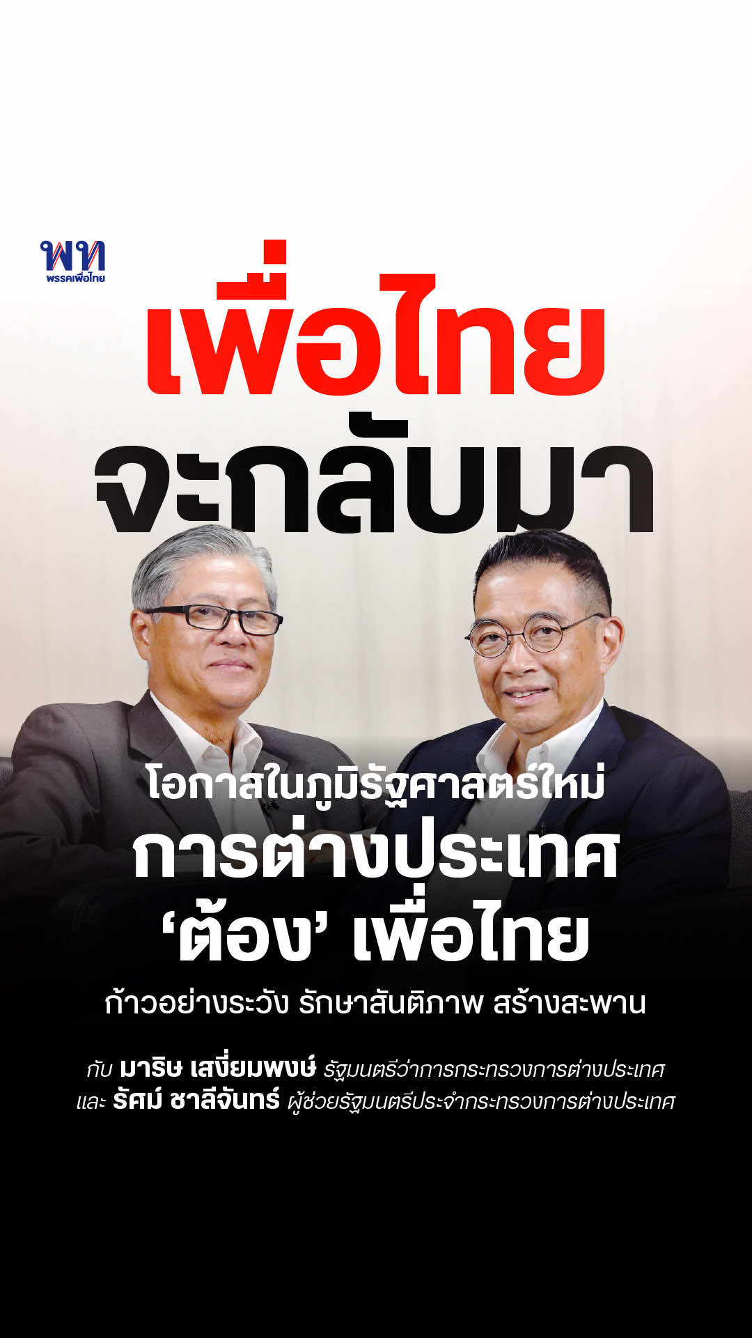 เพื่อไทยจะกลับมา มาริษ เสงี่ยมพงษ์ และ รัศม์ ชาลีจันทร์ รัฐมนตรีว่าการกระทรวงการต่างประเทศ และผู้ช่วยรัฐมนตรีประจำกระทรวงการต่างประเทศ พรรคเพื่อไทย และนับย้อนกลับไปจนถึงพรรคไทยรักไทย เรามีความเข้มแข็งในด้านนโยบายการต่างประเทศ              มีแนวนโยบายวางประเทศไทยให้เชื่อมต่อเข้าสู่โลก ใช้การทูตแสวงหาสันติภาพ ความมั่นคงและความมั่งคั่งร่วมกัน  จากในระดับภูมิภาคสู่ในระดับโลก รวมถึงการรับมือและแก้ไขวิกฤตการณ์นานับประการ ซึ่งล้วนเป็นวิกฤติที่ต้องอาศัยการ  ตัดสินใจและความรู้ความสามารถในด้านการต่างประเทศอย่างยิ่งยวด ในปัจจุบัน ภูมิรัฐศาสตร์ของโลกกำลังก้าวเข้าสู่โฉมหน้าพลิกผันอย่างที่ไม่เคยเป็น ทั้งความขัดแย้ง สงครามน้อยใหญ่ ไปจนถึงความเปลี่ยนแปลงจากมหาอำนาจ การรับมือของประเทศไทยในฐานะประเทศขนาดกลางในระเบียบโลก       อันผันผวน  งานด้านการต่างประเทศจึงเป็นอีกความท้าทายสำคัญ การดำเนินนโยบายที่แม่นยำจึงไม่ใช่แค่การบรรเทาผลกระทบ แต่ยังนำไปสู่การแสวงหาจุดยืนและโอกาสใหม่ๆ เพื่อให้ประชาชนมั่นใจได้ว่า ไทยจะยืนหยัดในความเปลี่ยนแปลงได้  อย่างภาคภูมิ ‘เพื่อไทยจะกลับมา’ จึงชวนสองอดีตนักการทูตและนักการต่างประเทศ มาริษ เสงี่ยมพงษ์ และ รัศม์ ชาลีจันทร์         รมว. กระทรวงการต่างประเทศ และ ผู้ช่วยรัฐมนตรีฯ พูดคุยถึงการรับมือวิกฤติการสำคัญโดยเฉพาะความขัดแย้งชายแดนไทย-กัมพูชา ไปจนถึงการเจรจาเพื่อช่วยตัวประกันคนไทยในอิสราเอล และความสำคัญของการดำเนินนโยบายในการประสานประโยชน์ระดับภูมิภาค ซึ่งมีสันติภาพและความมั่งคั่งร่วมกัน  ติดตามบทสัมภาษณ์เต็มได้ที่ Facebook และ Youtube พรรคเพื่อไทย #พรรคเพื่อไทย #เพื่อไทยจะกลับมา 
